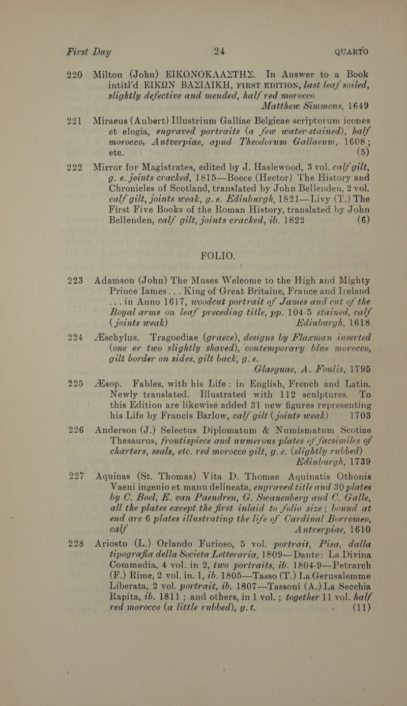 920 Milton (John) EIKONOKAASTH&gt;. In Answer to a Book intitl’d EIKQN BASIAIKH, First EDITION, last leaf sovled, slightly defective and mended, half red morocco Matthew Simmons, 1649 221 Miraeus (Aubert) Illustrium Galliae Belgicae scriptorum icones et elogia, engraved portraits (a few water-stained), half morocco, Antverpiae, apud Theodorum Gallaeum, 1608; etc. (5) 222 Mirror for Magistrates, edited by J. Haslewood, 3 vol. ca// gilt, g. e. joints cracked, 1815—Boece (Hector) The History and Chronicles of Scotland, translated by John Bellenden, 2 vol. calf gilt, joints weak, g.e. Edinburgh, 1821—Livy (T.) The First Five Books of the Roman History, translated by John Bellenden, calf gilt, joints cracked, ib. 1822 (6) FOLIO. 223 Adamson (John) The Muses Welcome to the High and Mighty Prince Iames... King of Great Britaine, France and Ireland ...in Anno 1617, woodcut portratt of James and cut of the Royal arms on leaf preceding title, pp. 104-5 stained, calf (joints weak) Edinburgh, 1618 294 Alschylus. Tragoediae (graece), designs by Flaxman inserted (one or two slightly shaved), contemporary blue morocco, gilt border on sides, gilt back, g. e. Glasguae, A. Foulis, 1795 225 AXsop. Fables, with his Life: in English, French and Latin. Newly translated. Illustrated with 112 sculptures. To this Edition are likewise added 31 new figures representing his Life by Francis Barlow, calf gilt ( joints weak) 1703 226 Anderson (J.) Selectus Diplomatum &amp; Numismatum Scotiae Thesaurus, frontispiece and numerous plates of facsimiles of charters, seals, etc. red morocco gilt, g.e. (slightly rubbed) Edinburgh, 1739 227 Aquinas (St. Thomas) Vita D. Thomae Aquinatis Othonis Vaeni ingenio et manu delineata, engraved title and 30 plates by C. Boel, EF. van Paendren, G. Swanenberg and C. Galle, all the plates eacept the first inlaid to folio size; bound at end are 6 plates illustrating the life of Cardinal Borromeo, calf Antverpiae, 1610 228 Ariosto (L.) Orlando Furioso, 5 vol. portrait, Pisa, dalla tipografia della Societa Letteraria, 1809—Dante: La Divina Commedia, 4 vol. in 2, two portraits, ib. 1804-9—Petrarch (F.) Rime, 2 vol. in. 1, 7b. 1805—Tasso (T.) La Gerusalemme Liberata, 2 vol. portrait, ib. 1807—Tassoni (A.) La Secchia Rapita, 7b. 1811 ; and others, in 1 vol. ; together 11 vol. half red morocco (a little rubbed), g. t. » TEs