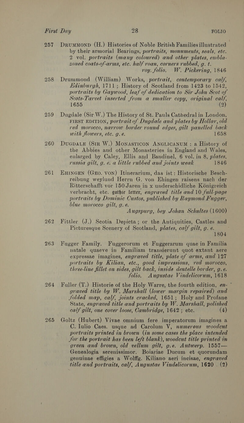 257 258 260 261 262 263 264 265 DrummonD (H.) Histories of Noble British Families illustrated by their armorial Bearings, portraits, monuments, seals, etc. 2 vol. portraits (many coloured) and other plates, embla- zoned coats-of-arms, etc. half roan, corners rubbed, g. t. roy. folio. W. Pickering, 1846 Drummond (William) Works, portrait, contemporary calf, Edinburgh, 1711; History of Scotland from 1423 to 1542, portraits by Gaywood, leaf of dedication to Sir John Scot of Scots-Tarvet inserted from a smaller copy, original calf, 1655 (2) Dugdale (Sir W.) The History of St. Pauls Cathedral in London, FIRST EDITION, portraitof Dugdale and plates by Hollar, old red morocco, narrow border round edges, gilt panelled back with flowers, etc. g.e. 1658 DuGpALE (Str W.) MonasTICON ANGLICANUM : a History of the Abbies and other Monasteries in England and Wales, enlarged by Caley, Ellis and Bandinel, 6 vol. in 8, plates, russia gilt, g. e. a little rubbed and joints weak 1846 EHINGEN (GEO. VON) Itinerarium, das ist: Historische Besch- reibung weylund Herrn G. von Ehingen raisens nach der Ritterschafft vor 150 Jaren in x underschidliche Konigreich verbracht, etc. gothic letter, engraved title and 10 full-page portraits by Dominic Custos, published by Raymond Fugger, blue morocco gilt, g. é. Augspurg, bey Johan Schultes (1600) Fittler (J.) Scotia Depicta; or the Antiquities, Castles and Picturesque Scenery of Scotland, plates, calf gilt, g. e. 1804 Fugger Family. Fuggerorum et Fuggerarum quae in Familia natale quaeve in Familiam transierunt quot extant aere expressae imagines, engraved title, plate of arms, and 127 portraits by Kilian, etc., good impressions, red morocco, three-line fillet on sides, gilt back, inside dentelle border, g.e. folio. Augustae Vindelicorum, 1618 Fuller (T.) Historie of the Holy Warre, the fourth edition, en- ° graved title by W. Marshall (lower margin repaired) and jolded map, calf, joints cracked, 1651; Holy and Profane State, engraved title and portraits by W. Marshall, polished calf gilt, one cover loose, Cambridge, 1642 ; etc. (4) Goltz (Hubert) Vivae omnium fere imperatorum imagines a C. Iulio Caes. usque ad Carolum V, numerous woodcut portraits printed in brown (in some cases the place intended Sor the portrait has been left blank), woodcut title printed in green and brown, old vellum gilt, g.e. Antwerp. 1557— Genealogia serenissimor. Boiariae Ducum et quorundam genuinae effigies a Wolffg. Kiliano aeri incisae, engraved title and portraits, calf, Augustae Vindelicorum, 1620 . (2)