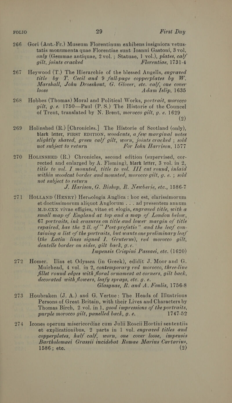 266 Gori (Ant.-Fr.) Museum Florentinum exhibens insigniora vetus- tatis monumenta quae Florentiae sunt Ioanni Gaston), 3 vol, only (Gemmae antiquae, 2 vol. ; Statuae, 1 vol.), plates, calf gilt, joints cracked Florentiae, 1731-4 267 Heywood (T.) The Hierarchie of the blessed Angells, engraved title by T. Cecil and 9 full-page copperplates by W. Marshall, John Droeshout, G. Glover, etc. calf, one cover loose Adam Islip, 1635 268 Hobbes (Thomas) Moral and Political Works, portrait, morocco gilt, g.e. 1750—Paul (P.S.) The Historie of the Councel of Trent, translated by N. Brent, morocco gilt, g. e. 1629 (2) 269 Holinshed (R.) [Chronicles.] The Historie of Scotland (only), black letter, FIRST EDITION, woodcuts, a few marginal notes slightly shaved, green calf gilt, worn, joints cracked ; sold not subject to return For Iohn Harrison, 1577 270 HOLINSHED (R.) Chronicles, second edition (supervised, cor- rected and enlarged by A. Fleming), blark letter, 3 vol. in 2, title to vol. I mounted, title to vol. III cut round, inlaid within woodcut border and mounted, morocco gilt, g. e. ; sold not subject to return J. Harison, G. Bishop, R. Newberie, etc., 1586-7 i) ~~] boot HoLuaNn (Henry) Herwologia Anglica : hoc est, clarissimorum et doctissimorum aliquot Anglorum .. . ad presentem annum M.D.CXX vivae effigies, vitae et elogia, engraved title, with a small map of England at top anda map of London below, 67 portraits, ink erasures on title and lower margin of title repaired, has the 21. of “ Post-prefatio” and the leaf con- taining a list of the portraits, but wants one preliminary leat (the Latin lines signed I. Gruterus), red morocco gilt, dentelle border on sides, gilt back, g.e. Impensis Crispini Passaet, etc. (1620) 272 Homer. Ilias et Odyssea (in Greek), edidit J. Moor and G. Muirhead, 4 vol. in 2, contemporary red morocco, three-line fillet round edges with floral ornament at corners, gilt back, decorated with flowers, leafy sprays, etc. g. é. Glasguae, R. and A. Foulis, 1756-8 273 Houbraken (J. A.) and G. Vertue: The Heads of Illustrious Persons of Great Britain, with their Lives and Characters by Thomas Birch, 2 vol. in 1, good impressions of the portraits, purple morocco gilt, panelled back, g. e. 1747-52 274 Icones operum misericordiae cum Julii Roscii Hortini sententiis et explicationibus, 2 parts in 1 vol. engraved titles and copperplates, half calf, worn, one cover loose, itmpensis Bartholomaei Grassii incidebat Romae Marius Cartarius, 1586 ; ete. (2)