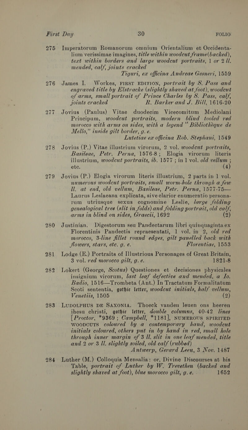 276 279 280 Imperatorum Romanorum omnium Orientalium et Occidenta- lium verissimae imagines, é2tle within woodcut frame(backed), text within borders and large woodcut portraits, 1 or 2 ll. mended, calf, yoints cracked Tiguri, ex officina Andreae Gesneri, 1559 James I. Workes, FIRST EDITION, portrait by S. Pass and engraved title by Elstracke (slightly shaved at.foot), woodcut of arms, small portrait of Prince Charles by S. Pass, calf, joints cracked R. Barker and J. Bill, 1616-20 Jovius (Paulus) Vitae duodecim Vicecomitum Mediolani Principum, woodcut portraits, modern blind tooled ved morocco with arms on sides, with a legend “ Bibliotheque de Mello,” inside gilt border, g. e. Lutetiae ex officina Rob. Stephani, 1549 Jovius (P.) Vitae illustrium virorum, 2 vol. woodcut portraits, Basileae, Petr. Perna, 1576-8; Elogia virorum literis illustrium, woodcut portraits, 1b. 1577 ; in 1 vol. old vellum ; ete. (4) Jovius (P.) Elogia virorum literis illustrium, 2 parts in 1 vol. numerous woodcut portraits, small worm-hole through a few ll. at end, old vellum, Basileae, Petr. Perna, 1577-75— Laurus Ieslaeana explicata, sive clarior enumeratio persona- rum utriusque sexus cognomine Leslie, large jolding genealogical tree (slit in folds) and folding portrait, old calf, arms in blind on sides, Graecti, 1692 (2) Justinian. Digestorum seu Pandectarum libri quinquaginta ex Florentinis Pandectis repraesentati, 1 vol. in 2, old red morocco, 3-line fillet round edges, gilt panelled back with flowers, stars, etc. g. é. Fllorentiae, 1553 Lodge (E.) Portraits of Illustrious Personages of Great Britain, 3 vol. red morocco gilt, g. e. 1821-8 Lokert (George, Scotus) Questiones et decisiones physicales insignium virorum, last leaf defective and mended, a To. Badio, 1516—Trombeta (Ant.) In Tractatum Formalitatum Scoti sententia, gothic letter, woodcut initials, half vellum, Venetiis, 1505 (2) LUDOLPHUS DE SAXONIA. Thoeck vanden leuen ons heeren ihesu christi, gothic Ietter, dowble columns, 40-42 lines [ Proctor, *9369 ; Campbell, *1181], NUMEROUS SPIRITED woopvcuts coloured by a contemporary hand, woodcut initials coloured, others put in by hand in red, small hole through inner margin of 3 Il. slit in one leaf mended, title and 2 or 3 Ul. slightly sotled, old calf (rubbed) Antwerp, Gerard Leeu, 3 Nov. 1487 Luther (M.) Colloquia Mensalia: or, Divine Discourses at his Table, portrait of Luther by W. Trevethen (backed and slightly shaved at foot), blue morocco gilt, g. e. 1652