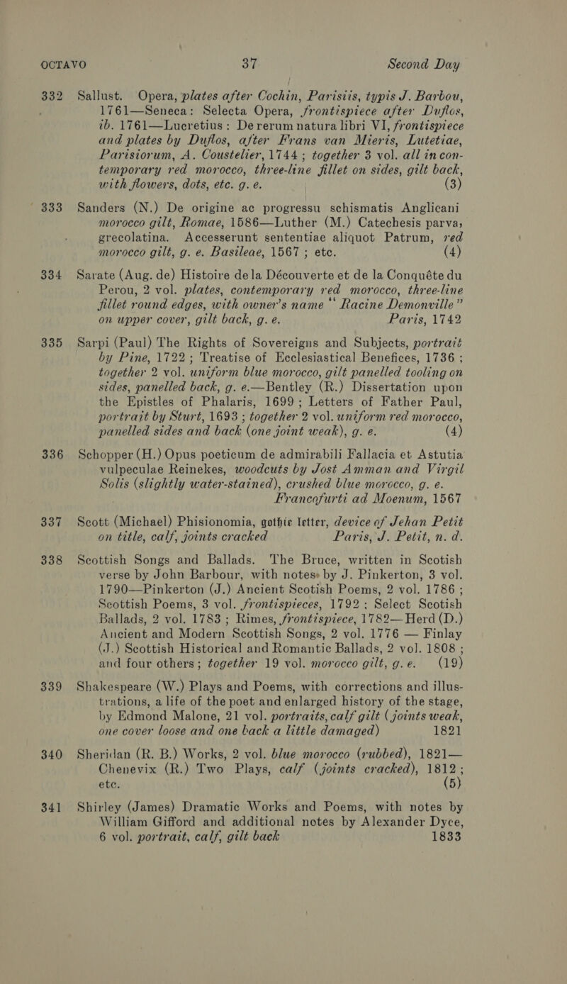 332 — 333 334 335 336 337 338 339 340 341 Sallust. Opera, plates after Cochin, Parisiis, typis J. Barbou, 1761—Seneca: Selecta Opera, frontispiece after Duftes, 7b. 1761—Lueretius : Dererum natura libri VI, frontispiece and plates by Duflos, after Frans van Mieris, Lutetiae, Parisiorum, A. Coustelier, 1744 ; together 3 vol. all in con- temporary red morocco, three-line fillet on sides, gilt back, with flowers, dots, ete. g. e. (3) Sanders (N.) De origine ac progressu schismatis Anglicani morocco gilt, Romae, 1586—Luther (M.) Catechesis parva; grecolatina. Accesserunt sententiae aliquot Patrum, red morocco gilt, g. e. Basileae, 1567 ; etc. (4) Sarate (Aug. de) Histoire dela Découverte et de la Conquéte du Perou, 2 vol. plates, contemporary red morocco, three-line fillet round edges, with owner’s name Racine Demonville” on upper cover, gilt back, g. e. Paris, 1742 Sarpi (Paul) The Rights of Sovereigns and Subjects, portrazé by Pine, 1722; Treatise of Ecclesiastical Benefices, 1736 ; together 2 vol. uniform blue morocco, gilt panelled tooling on sides, panelled back, g. e.—Bentley (R.) Dissertation upon the Epistles of Phalaris, 1699; Letters of Father Paul, portrait by Sturt, 1693 ; together 2 vol. uniform red morocco, panelled sides and back (one joint weak), g. e. (4) Schopper (H.) Opus poeticum de admirabili Fallacia et Astutia vulpeculae Reinekes, woodcuts by Jost Amman and Virgil Solis (slightly water-stained), crushed blue morocco, g. e. Francofurti ad Moenum, 1567 Scott (Michael) Phisionomia, gothte letter, device of Jehan Petit on title, calf, joints cracked Paris, J. Petit, n. d. Scottish Songs and Ballads. The Bruce, written in Scotish verse by John Barbour, with notes» by J. Pinkerton, 3 vol. 1790—Pinkerton (J.) Ancient Scotish Poems, 2 vol. 1786 ; Scottish Poems, 3 vol. frontispieces, 1792: Select Scotish Ballads, 2 vol. 1783 ; Rimes, frontispiece, 1782— Herd (D.) Ancient and Modern Scottish Songs, 2 vol. 1776 — Finlay (J.) Scottish Historical and Romantic Ballads, 2 vol. 1808 ; and four others; together 19 vol. morocco gilt, g.e. (19) Shakespeare (W.) Plays and Poems, with corrections and illus- trations, a life of the poet and enlarged history of the stage, by Edmond Malone, 21 vol. portratts, calf gilt ( joints weak, one cover loose and one back a little damaged) 1821 Sheridan (R. B.) Works, 2 vol. blue morocco (rubbed), 1821— Chenevix (R.) Two Plays, calf (joints cracked), Hap etc. 5} Shirley (James) Dramatic Works and Poems, with notes by William Gifford and additional notes by Alexander Dyce, 6 vol. portrait, calf, gilt back 1833