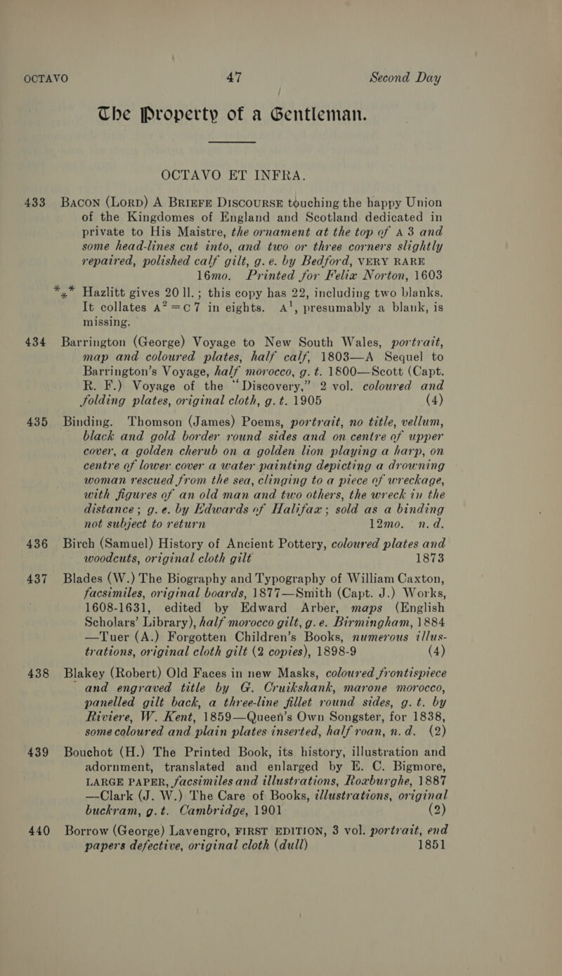 433 434 435 436 437 438 439 440 The Property of a Gentleman. OCTAVO ET INFRA. BAcoN (Lorp) A Briere Discourse touching the happy Union of the Kingdomes of England and Scotland dedicated in private to His Maistre, the ornament at the top of A3 and some head-lines cut into, and two or three corners slightly repaired, polished calf gilt, g.e. by Bedford, VERY RARE l6mo. Printed for Felix Norton, 1603 x” Hazlitt gives 20 1l.; this copy has 22, including two blanks. It collates A? =C7 in eights. A‘, presumably a blank, is missing. Barrington (George) Voyage to New South Wales, portrait, map and coloured plates, half calf, 1803—A Sequel to Barrington’s Voyage, half morocco, g. t. 1800—Scott (Capt. R. F.) Voyage of the “Discovery,” 2 vol. coloured and folding plates, original cloth, g. t. 1905 (4) Binding. Thomson (James) Poems, portrait, no title, vellum, black and gold border round sides and on centre of upper cover, a golden cherub on a golden lion playing a harp, on centre of lower cover a water painting depicting a drowning woman rescued from the sea, clinging to a piece of wreckage, with figures of an old man and two others, the wreck in the distance; g.e. by Kdwards of Halifax; sold as a binding not subject to return 12mo. n.d. Birch (Samuel) History of Ancient Pottery, coloured plates and woodcuts, original cloth gilt 1873 Blades (W.) The Biography and Typography of William Caxton, facsimiles, original boards, 1877—Smith (Capt. J.) Works, 1608-1631, edited by Edward Arber, maps (English Scholars’ Library), half morocco gilt, g. e. Birmingham, 1884 —Tuer (A.) Forgotten Children’s Books, numerous illus- trations, original cloth gilt (2 copies), 1898-9 (4) Blakey (Robert) Old Faces in new Masks, coloured frontispiece and engraved title by G. Cruikshank, marone morocco, panelled gilt back, a three-line fillet round sides, g. t. by Riviere, W. Kent, 1859—Queen’s Own Songster, for 1838, some coloured and plain plates inserted, half roan, n.d. (2) Bouchot (H.) The Printed Book, its history, illustration and adornment, translated and enlarged by E. C. Bigmore, LARGE PAPER, facsimiles and illustrations, Roxburghe, 1887 —-Clark (J. W.) The Care of Books, ¢llustrations, original buckram, g.t. Cambridge, 1901 (2) Borrow (George) Lavengro, FIRST EDITION, 3 vol. portrait, end papers defective, original cloth (dull) 1851