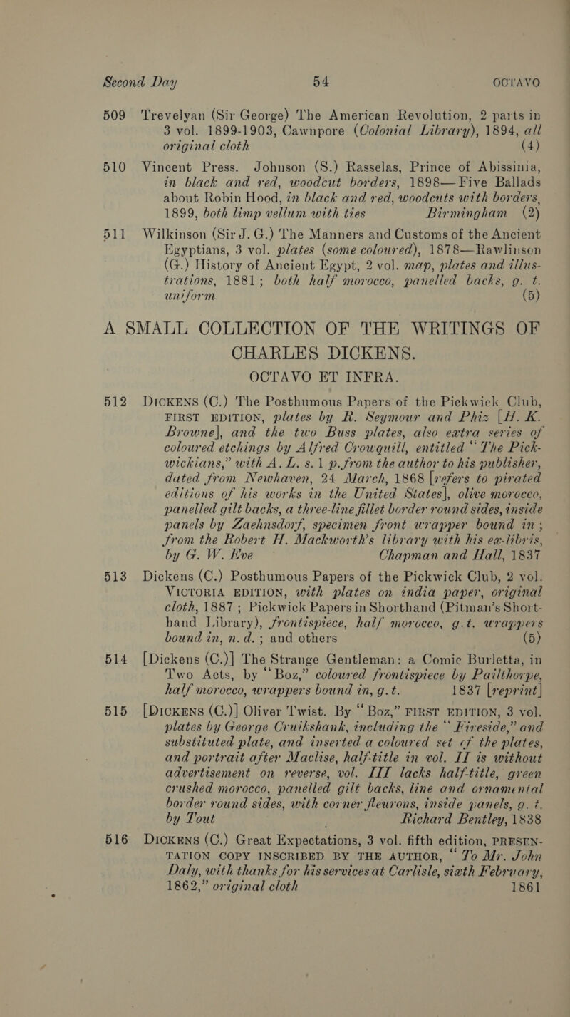 509 Trevelyan (Sir George) The American Revolution, 2 parts in 3 vol. 1899-1903, Cawnpore (Colonial Library), 1894, all original cloth (4) 510 Vincent Press. Johnson (S.) Rasselas, Prince of Abissinia, in black and red, woodcut borders, 1898—Five Ballads about Robin Hood, 7m black and red, woodcuts with borders, 1899, both limp vellum with ties Birmingham (2) 511 Wilkinson (SirJ.G.) The Manners and Customs of the Ancient Egyptians, 3 vol. plates (some coloured), 1878—Rawlinson (G.) History of Ancient Egypt, 2 vol. map, plates and illus- trations, 1881; both half morocco, panelled backs, g. t. uniform (5) A SMALL COLLECTION OF THE WRITINGS OF CHARLES DICKENS. OCTAVO ET INFRA. 512 Dickens (C.) The Posthumous Papers of the Pickwick Club, FIRST EDITION, plates by R. Seymour and Phiz |H. K. Browne|, and the two Buss plates, also extra series of coloured etchings by Alfred Orowquill, entitled “ The Pick- wickians,” with A. L. s.1 p.from the author to his publisher, dated from Newhaven, 24 March, 1868 [refers to pirated editions of his works in the United States], olive morocco, panelled gilt backs, a three-line fillet border round sides, inside panels by Zaehnsdorf, specimen front wrapper bound in ; From the Robert H. Mackworth’s library with his ea-libris, by G. W. Hve Chapman and Hall, 1837 513 Dickens (C.) Posthumous Papers of the Pickwick Club, 2 vol. VICTORIA EDITION, with plates on india paper, original cloth, 1887 ; Pickwick Papers in Shorthand (Pitman’s Short- hand Library), frontispiece, half morocco, g.t. wrappers bound in, n.d. ; and others (5) 514 [Dickens (C.)] The Strange Gentleman: a Comic Burletta, in Two Acts, by “Boz,” coloured frontispiece by Pailthorpe, half morocco, wrappers bound in, g.t. 1837 [reprint | 515 [Dickens (C.)] Oliver 'I'wist. By ‘‘ Boz,” FIRST EDITION, 3 vol. plates by George Cruikshank, including the ‘‘ Kireside,” and substituted plate, and inserted a coloured set cf the plates, and portrait after Maclise, half-title in vol. LI is without advertisement on reverse, vol. LIT lacks half-title, green crushed morocco, panelled gilt backs, line and ornamental border round sides, with corner fleurons, inside panels, g. ¢. by Tout Richard Bentley, 1838 516 Dickens (C.) Great Expectations, 3 vol. fifth edition, PRESEN- TATION COPY INSCRIBED BY THE AUTHOR, © 7o Mr. Jchn Daly, with thanks for his services at Carlisle, siath February, 1862,” original cloth 1861