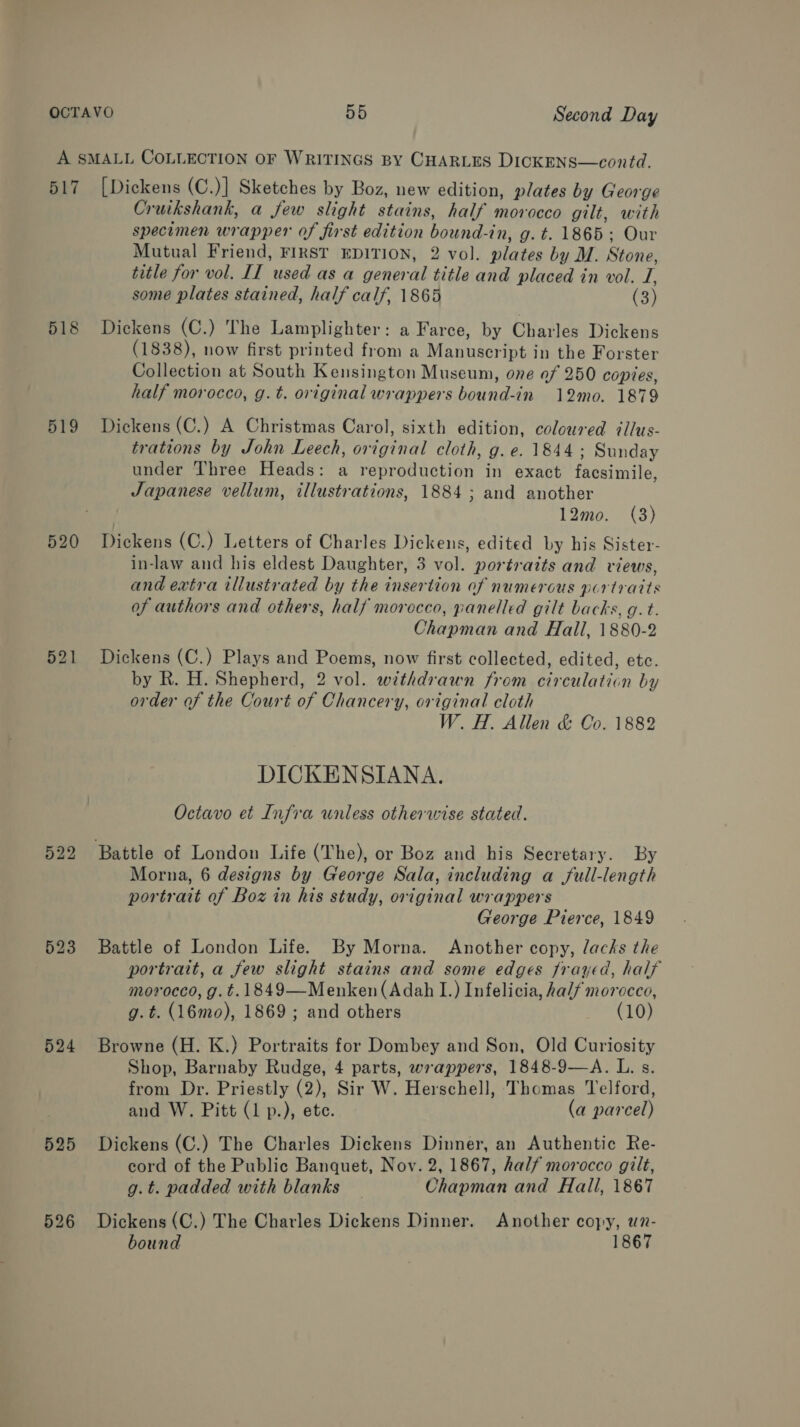 517 518 519 520 522 523 524 525 526 [Dickens (C.)] Sketches by Boz, new edition, plates by George Cruikshank, a few slight stains, half morocco gilt, with specimen wrapper of first edition bound-in, g. t. 1865; Our Mutual Friend, FIRST EDITION, 2 vol. plates by M. Stone, title for vol. II used as a general title and placed in vol. I, some plates stained, half calf, 1865 (3) Dickens (C.) The Lamplighter: a Farce, by Charles Dickens (1838), now first printed from a Manuscript in the Forster Collection at South Kensington Museum, one of 250 copies, half morocco, g.t. original wrappers bound-in 12mo. 1879 Dickens (C.) A Christmas Carol, sixth edition, coloured illus- trations by John Leech, original cloth, g.e. 1844; Sunday under Three Heads: a reproduction in exact facsimile, Japanese vellum, illustrations, 1884; and another 12mo. (3) Dickens (C.) Letters of Charles Dickens, edited by his Sister- in-law and his eldest Daughter, 3 vol. portraits and views, and extra illustrated by the insertion of numerous portraits of authors and others, half morocco, panelled gilt backs, g.t. Chapman and Hall, 1880-2 Dickens (C.) Plays and Poems, now first collected, edited, etc. by R. H. Shepherd, 2 vol. withdrawn from circulaticn by order of the Court of Chancery, original cloth W. H. Allen &amp; Co. 1882 DICKENSIANA. Octavo et Infra unless otherwise stated. Morna, 6 designs by George Sala, including a full-length portrait of Boz in his study, original wrappers George Pierce, 1849 Battle of London Life. By Morna. Another copy, lacks the portrait, a few slight stains and some edges frayed, half morocco, g.t.1849—Menken (Adah I.) Infelicia, half morocco, g.t. (16mo), 1869 ; and others (10) Browne (H. K.) Portraits for Dombey and Son, Old Curiosity Shop, Barnaby Rudge, 4 parts, wrappers, 1848-9—A. L. s. from Dr. Priestly (2), Sir W. Herschell, Thomas Telford, and W. Pitt (1 p.), ete. (a parcel) Dickens (C.) The Charles Dickens Dinner, an Authentic Re- cord of the Public Banquet, Nov. 2, 1867, half morocco gilt, g.t. padded with blanks — Chapman and Hall, 1867 Dickens (C.) The Charles Dickens Dinner. Another copy, wn-