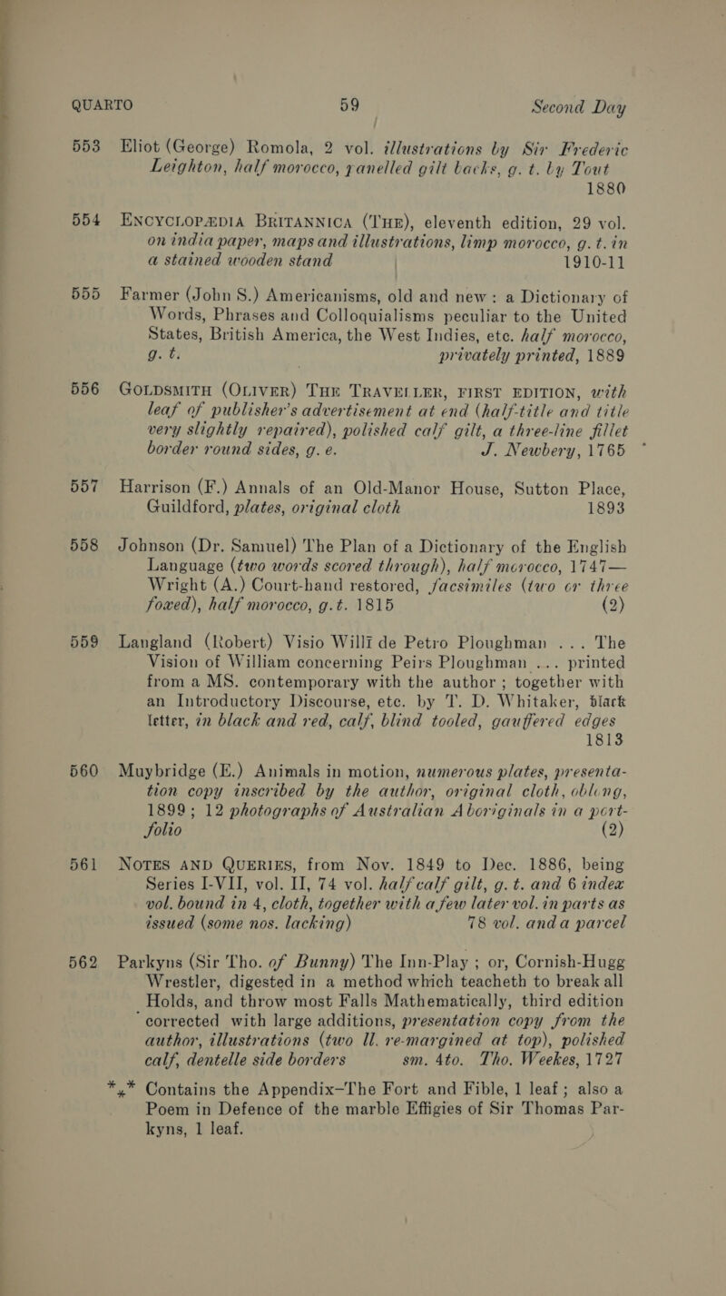553 554 559d 556 557 558 559 560 561 562 Eliot (George) Romola, 2 vol. tlustrations by Sir Frederic Leighton, half morocco, panelled gilt backs, g. t. by Tout 1880 ENCYCLOP&amp;DIA BRITANNICA (THE), eleventh edition, 29 vol. on india paper, maps and illustrations, limp morocco, g.t.in a stained wooden stand ) 1910-11 Farmer (John 8S.) Americanisms, old and new: a Dictionary of Words, Phrases and Colloquialisms peculiar to the United States, British America, the West Indies, etc. half morocco, g. ti privately printed, 1889 GOLDsMITH (OLIVER) THE TRAVELLER, FIRST EDITION, with leaf of publisher’s advertisement at end (half-title and title very slightly repaired), polished calf gilt, a three-line fillet border round sides, g. e. J. Newbery, 1765 ~ Harrison (F.) Annals of an Old-Manor House, Sutton Place, Guildford, plates, original cloth 1893 Johnson (Dr. Samuel) The Plan of a Dictionary of the English Language (two words scored through), half morocco, 1747 — Wright (A.) Court-hand restored, facsimiles (two or three foxed), half morocco, g.t. 1815 (2) Langland (Robert) Visio Willf de Petro Ploughman ... The Vision of William concerning Peirs Ploughman ... printed from a MS. contemporary with the author ; together with an Introductory Discourse, ete. by T. D. Whitaker, black letter, 2n black and red, calf, blind tooled, gauffered edges 1813 Muybridge (E.) Animals in motion, numerous plates, presenta- tion copy inscribed by the author, original cloth, obling, 1899; 12 photographs of Australian Aboriginals in a port- Solio (2) NOTES AND QUERIES, from Nov. 1849 to Dec. 1886, being Series I-VII, vol. II, 74 vol. halfcalf gilt, g. t. and 6 index vol. bound in 4, cloth, together with afew later vol. in parts as issued (some nos. lacking) 78 vol. anda parcel Parkyns (Sir Tho. of Bunny) The Inn-Play ; or, Cornish-Hugg Wrestler, digested in a method which teacheth to break all Holds, and throw most Falls Mathematically, third edition ‘corrected with large additions, presentation copy from the author, illustrations (two Ul. re-margined at top), polished calf, dentelle side borders sm. 4to. Tho, Weekes, 1727 y* Contains the Appendix—The Fort and Fible, 1 leaf; also a Poem in Defence of the marble Effigies of Sir Thomas Par- kyns, 1 leaf.