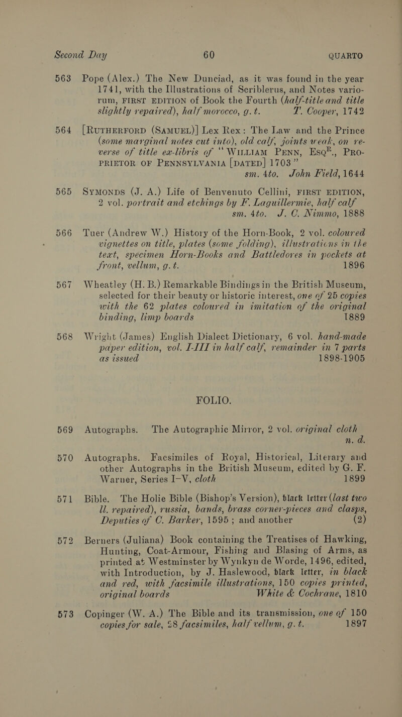 563 564 565 566 567 568 569 571 573 Pope (Alex.) The New Dunciad, as it was found in the year 1741, with the Illustrations of Scriblerus, and Notes vario- rum, FIRST EDITION of Book the Fourth (half-title and title slightly repaired), half morocco, g. t. ZT’. Cooper, 1742 [RUTHERFORD (SAMUEL)] Lex Rex: The Law and the Prince (some marginal notes cut into), old calf, joints weak, on re- verse of title ea-libris of ‘““WuL1AM PrENN, Es@®., Pro- PRIETOR OF PENNSYLVANIA [DATED] 1703” sm. 4to. John Field, 1644 Symonps (J. A.) Life of Benvenuto Cellini, FIRST EDITION, 2 vol. portrait and etchings by F. Laguillermie, half calf sm. 4to. J.C. Nimmo, 1888 Tuer (Andrew W.) History of the Horn-Book, 2 vol. coloured vignettes on title, plates (some folding), illustrations in the teat, specimen Horn-Books and Battledores in pockets at Front, vellum, g. t. 1896 Wheatley (H. B.) Remarkable Bindingsin the British Museum, selected for their beauty or historic interest, one of 25 copies with the 62 plates coloured in imitation of the original binding, limp boards 1889 Wright (James) English Dialect Dictionary, 6 vol. hand-made paper edition, vol. I-III in half calf, remainder in 7 parts as issued 1898-1905 FOLIO. Autographs. The Autographic Mirror, 2 vol. original cloth n. a. Autographs. Facsimiles of Royal, Historical, Literary and other Autographs in the British Museum, edited by G. F. Warner, Series I-V, cloth 1899 Bible. The Holie Bible (Bishop’s Version), black letter (last two ll. repaired), russia, bands, brass corner-pieces and clasps, Deputies of C. Barker, 1595; and another (2) Berners (Juliana) Book containing the Treatises of Hawking, Hunting, Coat-Armour, Fishing and Blasing of Arms, as printed at Westminster by Wynkyn de Worde, 1496, edited, with Introduction, by J. Haslewood, blark letter, in black and red, with facsimile illustrations, 150 copies printed, original boards White &amp; Cochrane, 1810 Copinger (W. A.) The Bible and its transmission, one ef 150 copies for sale, 28 facsimiles, half vellum, g. t. 1897