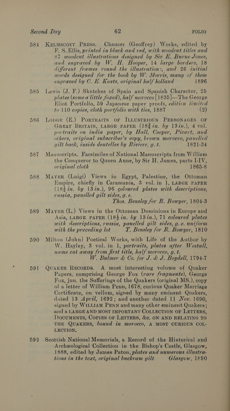 584 586 587 589 590 59] 592 Kreumscorr Press. Chaucer (Geoffrey) Works, edited by I. S. Ellis, printed in black and red, with woodcut titles and 87 woodcut illustrations designed by Sir H. Burne-Jones, and engraved by W. H. Hooper, 14 large borders, 18 different frames round the illustration;, and 26 initial words designed for the book by W. Morris, many of them engraved by OC. Ly. Keats, original half holland 1896 Lewis (J. F.) Sketches of Spain and: Spanish Character, 25 plates (some alittle foxed), half morocco [1835 |—The George Eliot Portfolio, 59 Japanese paper proofs, editicn limitid to 110 copies, cloth portfolio with ties, 1887 (2) Lopar (E.) Porrraits oF ILLUSTRIOUS PERSONAGES OF (JREAT BRITAIN, LARGE PAPER (182%72n. by 13in.), 4 vol. portraits on india paper, by Hall, Cooper, Picart, and others, original subscriber’s copy, brown morocco, panelled gilt back, inside dentelles by Riviere, g. t. 1821-34 Manuscripts. Facsimiles of National Manuscripts from William the Conqueror to Queen Anne, by Sir H. James, parts I-1V, original cloth 1865-8 Mayer (Luigi) Views in Egypt, Palestine, the Ottoman Empire, chiefly in Caramania, 3 vol. in 1, LARGE PAPER (18hin. by 13in.), 96 coloured plates with descriptions, russia, panelled gilt sides, g. e. Thos. Bensley for R. Bowyer, 1804-3 Mayer (L.) Views in the Ottoman Dominions in Europe and Asia, LARGE PAPER (184 in. by 137n.), 71 coloured plates with descriptions, russia, panelled gilt sides, g. e. uniform with the preceding lot T. Bensley for R. Bowyer, 1810 Milton (John) Poetical Works, with Life of the Author by W. Hayley, 3 vol. in 1, portraits, plates after Westall, name cut away from first title, half morocco, g. t. W. Bulmer &amp; Co. for J. &amp; J. Boydell, 1794-7 QUAKER NKrcorps. A most interesting volume of Quaker Papers, comprising George Fox (rare fragments), George Fox, jun. the Sufferings of the Quakers (original MS.), copy of a letter of William Penn, 1678, curious Quaker Marriage Certificate, on vellum, signed by many eminent Quakers, dated 13 April, 1692; and another dated 11 Nov. 1690, signed by WILLIAM PENN and many other eminent Quakers; and a LARGE AND MOST IMPORTANT COLLECTION OF LETTERS, DocuMENTS, Copies OF LETTERS, &amp;c. ON AND RELATING TO THE QUAKERS, bound in morocco, A MOST CURIOUS COL- LECTION, Scottish National Memorials, a Record of the Historical and Archeological Collection in the Bishop’s Castle, Glasgow, 1888, edited by James Paton, plates and numerous illustra- tions in the teat, original buckram gilt Glasgow, 1&amp;90