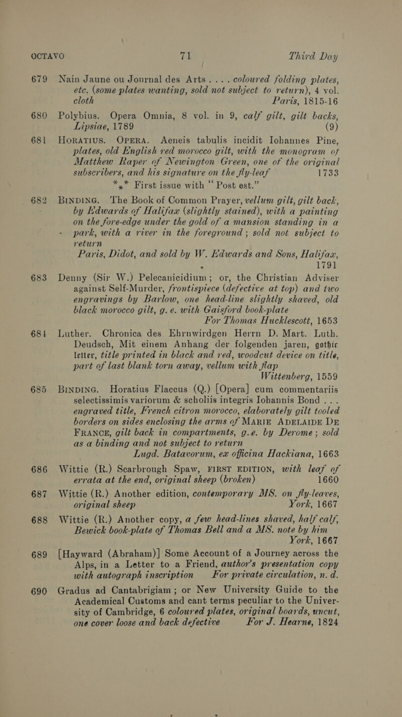 679 680 68 1 . 682 683 684 686 687 688 689 690 Nain Jaune ou Journal des Arts... . coloured folding plates, etc. (some plates wanting, sold not subject to return), 4 vol. cloth Paris, 1815-16 Polybius. Opera Omnia, 8 vol. in 9, calf gilt, gilt backs, Lipsiae, 1789 (9) HoraTius. OperA. Aeneis tabulis incidit Iohannes Pine, plates, old English red morocco gilt, with the monogram of Matthew Raper of Newington Green, one of the original subscribers, and his signature on the fly-leaf Pics *,* First issue with “ Post est.” BrnpD1iNnG. The Book of Common Prayer, vellum gilt, gilt bach, by Hdwards of Halifax (slightly stained), with a painting on the fore-edge under the gold of a mansion standing in a park, with a river in the foreground ; sold not subject to return Paris, Didot, and sold by W. Edwards and Sons, Halifaz, ° 1791 Denny (Sir W.) Pelecanicidium; or, the Christian Adviser against Self-Murder, frontispiece (defective at top) and two engravings by Barlow, one head-line slightly shaved, old black morocco gilt, g. e. with Gaisford book-plate For Thomas Hucklescott, 1653 Luther. Chronica des Ehrnwirdgen Herrn D: Mart. Luth. Deudsch, Mit einem Anhang der folgenden jaren, gothic letter, t2tle printed in black and red, woodcut device on title, part of last blank torn away, vellum with flap Wittenberg, 1559 Binpinc. Horatius Flaceus (Q.) [Opera] cum commentariis selectissimis variorum &amp; scholiis integris Iohannis Bond... engraved title, Krench citron morocco, elaborately gilt tooled borders on sides enclosing the arms of MARIE ADELAIDE DE FRANCE, gilt back in compartments, g.e. by Derome; sold as a binding and not subject to return Lugd. Batavorum, ex officina Hackiana, 1663 Wittie (R.) Scarbrough Spaw, FIRST EDITION, with leaf of errata at the end, original sheep (broken) 1660 Wittie (R.) Another edition, contemporary MS. on fly-leaves, original sheep York, 1667 Wittie (R.) Another copy, a few head-lines shaved, half calf, Bewick book-plate of Thomas Bell and a MS. note by him York, 1667 [Hayward (Abraham)] Some Account of a Journey across the Alps, in a Letter to a Friend, author’s presentation copy with autograph inscription or private circulation, n. d. Gradus ad Cantabrigiam ; or New University Guide to the Academical Customs and cant terms peculiar to the Univer- sity of Cambridge, 6 coloured plates, original boards, uncut, one cover loose and back defective For J. Hearne, 1824