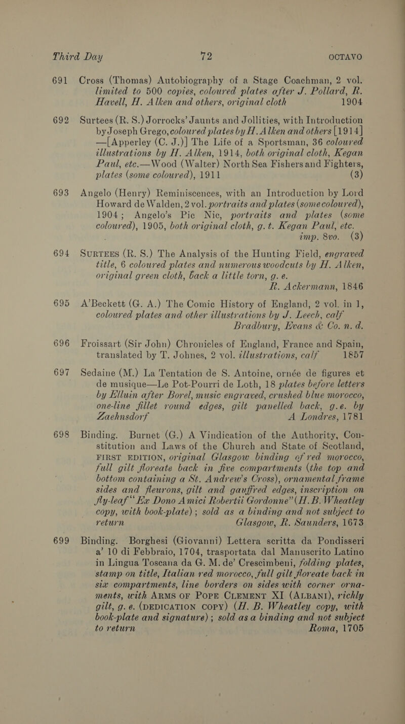 691 692 693 694 698 limited to 500 copies, coloured plates after J. Pollard, R. Havell, H. Alken and others, original cloth 1904 Surtees (R. S.) Jorrocks’ Jaunts and Jollities, with Introduction by Joseph Grego, coloured plates by H.A Iken and others [1914] —|[Apverley (C. J.)] The Life of a Sportsman, 36 coloured illustrations by H. Alken, 1914, both original cloth, Kegan Paul, ete.—Wood (Walter) North Sea Fishers and Fighters, plates (some coloured), 1911 (3) Angelo (Henry) Reminiscences, with an Introduction by Lord Howard de Walden, 2 vol. portrazts and plates (somecoloured), 1904; Angelo’s Pic Nic, portraits and plates (some coloured), 1905, both or iginal cloth, g. t. Kegan Paul, ete. imp. 8vo. (3) SuRTEES (R. S.) The Analysis of the Hunting Field, engraved title, 6 coloured plates and numerous woodcuts by H. Alken, original green cloth, back a little torn, g. e. Rh. Ackermann, 1846 A’Beckett (G. A.) The Comic History of England, 2 vol. in 1, coloured plates and other illustrations by J. Leech, calf Bradbury, Evans &amp; Co. n. d. Froissart (Sir John) Chronicles of England, France and Spain, translated by T. Johnes, 2 vol. zllustrations, calf 1857 Sedaine (M.) La Tentation de S. Antoine, ornée de figures et de musique—Le Pot-Pourri de Loth, 18 plates before letters by Elluin after Borel, music engraved, crushed blue morocco, one-line fillet round edges, gilt panelled back, g.e. by Zaechnsdorf A Londres, 1781 Binding. Burnet (G.) A Vindication of the Authority, Con- stitution and Laws of the Church and State of Scotland, FIRST EDITION, original Glasgow binding of red morocco, full gilt floreate back in five compartments (the top and bottom containing a St. Andrew’s Cross), ornamental frame sides and fleurons, gilt and gauffred edges, inscription on Ny-leaf Ea Dono Amici Robertii Gordonne”(H.B. Wheatley copy, with book-plate); sold as a binding and not subject to return Glasgow, R. Saunders, 1673 a’ 10 di Febbraio, 1704, trasportata dal Manuscrito Latino in Lingua Toscana da G. M. de’ Crescimbeni, folding plates, stamp on title, Italian red morocco, full gilt floreate back in six compartments, line borders on sides with corner orna- ments, with ARMS OF Pork CLEMENT XI (ALBANI), richly gilt, g. e@. (DEDICATION copy) (H. B. Wheatley copy, with book-plate and signature); sold asa binding and not subject to return Roma, 1705