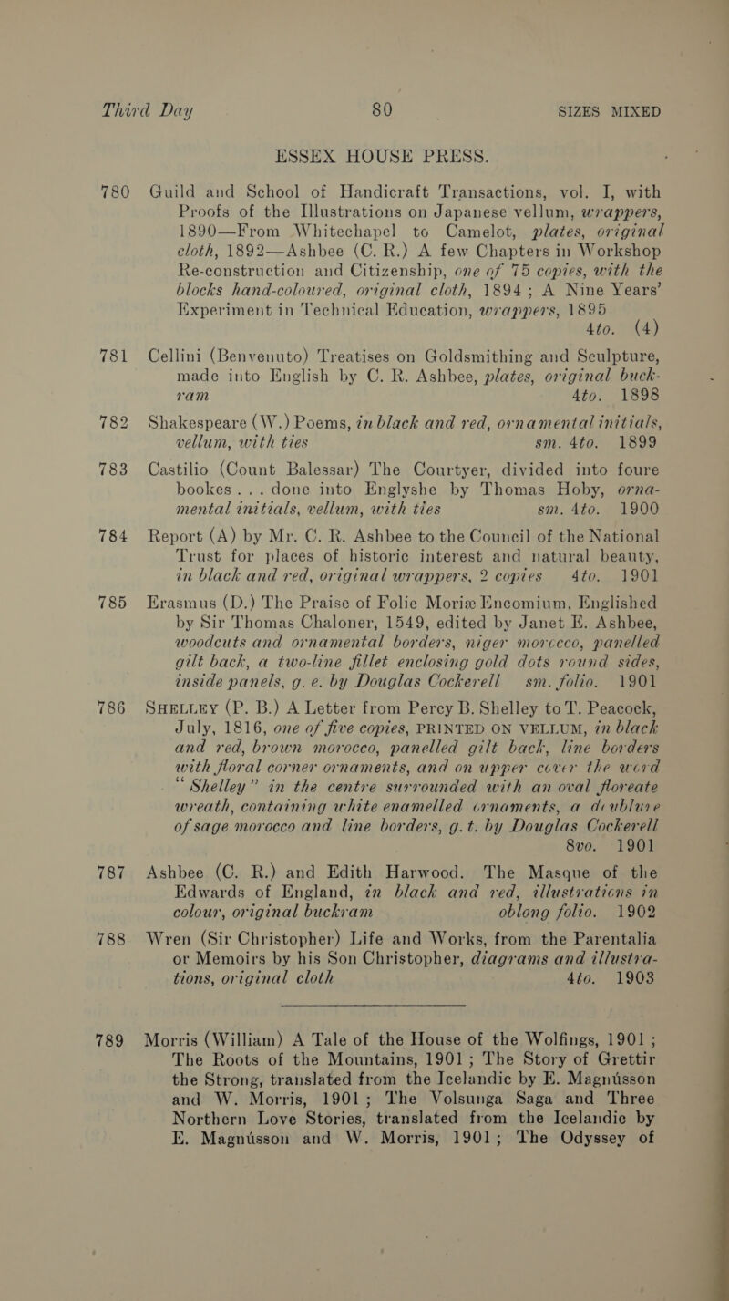 ESSEX HOUSE PRESS. 784 785 786 787 788 789 Proofs of the Illustrations on Japanese vellum, wrappers, 1890—From Whitechapel to Camelot, plates, original cloth, 1892—Ashbee (C. R.) A few Chapters in Workshop Re-construction and Citizenship, one ef 75 copies, with the blocks hand-coloured, original cloth, 1894; A Nine Years’ [Experiment in Technical Education, wrappers, 1895 4to. (4) Cellini (Benvenuto) Treatises on Goldsmithing and Sculpture, made into English by C. R. Ashbee, plates, original buck- ram 4to. 1898 Shakespeare (W.) Poems, 77 black and red, ornamental initials, vellum, with ties sm. 4to. 1899 Castilio (Count Balessar) The Courtyer, divided into foure bookes... done into Englyshe by Thomas Hoby, orna- mental initials, vellum, with ties sm. 4to. 1900 Report (A) by Mr. C. R. Ashbee to the Council of the National Trust for places of historic interest and natural beauty, in black and red, original wrappers, 2 copies 4to. 1901 Erasmus (D.) The Praise of Folie Morize Encomium, Englished by Sir Thomas Chaloner, 1549, edited by Janet EK. Ashbee, woodcuts and ornamental borders, niger morccco, panelled gilt back, a two-line fillet enclosing gold dots round sides, inside panels, g.e. by Douglas Cockerell sm. folio. 1901 SHELLEY (P. B.) A Letter from Percy B. Shelley to T. Peacock, July, 1816, one of five copies, PRINTED ON VELLUM, 7n black and red, brown morocco, panelled gilt back, line borders with floral corner ornaments, and on upper cover the word Shelley” in the centre surrounded with an oval floreate wreath, containing white enamelled crnaments, a dcublure of sage morocco and line borders, g.t. by Douglas Cockerell 8vo. 1901 Ashbee (C. R.) and Edith Harwood. The Masque of the Edwards of England, 7x black and red, illustraticns in colour, original buckram oblong folio. 1902 Wren (Sir Christopher) Life and Works, from the Parentalia or Memoirs by his Son Christopher, diagrams and illustra- tions, original cloth 4to. 1903 Morris (William) A Tale of the House of the Wolfings, 1901 ; The Roots of the Mountains, 1901; The Story of Grettir the Strong, translated from the Icelandic by E. Magnusson and W. Morris, 1901; The Volsunga Saga and Three Northern Love Stories, translated from the Icelandic by E. Magnusson and W. Morris, 1901; The Odyssey of 