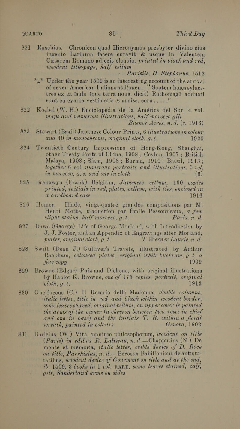 826 829 830 831 / ; ingenio Latinum facere curavit &amp; usque in Valentem Cesarem Romano adiecit eloquio, printed in black and red, woodcut title-page, half vellum | Parisiis, H. Stephanus, 1512 2 . 66 = of seven American Indiansat Rouen: Septem hoies sylues- tres ex ea isula (que terra noua dicit) Rothomagii adducti sunt ci cymba vestimétis &amp; arniss. eorll..... Koebel (W. H.) Enciclopedia de la América del Sur, 4 vol. maps and numerous illustrations, half morocco gilt Buenos Aires, n.d. (c. 1916) Stewart (Basil) Japanese Colour Prints, 6 2llustrations in colour and 40 in monochrome, original cloth, g. t. 1920 Twentieth Century Impressions of Hong-Kong, Shanghai, other Treaty Ports of China, 1908; Ceylon, 1907 ; British Malaya, 1908; Siam, 1908; Burma, 1910; Brazil, 1913; together 6 vol. numerous portraits and illustrations, 5 vol. in morocco, g.e. and one in cloth 6 Brangwyn (Frank) Belgium, Japanese vellum, 160 copies printed, initials in red, plates, vellum, with ties, enclosed in a cardboard case 1916 Homer. lIliade, vingt-quatre grandes compositions par M. Henri Motte, traduction par Emile Pessonneaux, a few slight stains, half morocco, g.t. Paris, n. a. Dawe (George) Life of George Morland, with Introduction by J.J. Foster, and an Appendix of Engravings after Morland, plates, original cloth, g. t. T. Werner Laurie, n. d. Swift (Dean J.) Gulliver’s Travels, illustrated by Arthur Rackham, coloured plates, original white buckram, g.t. a jine copy 1909 Browne (Edgar) Phiz and Dickens, with original illustrations by Hablot K. Browne, one ef 175 copies, portrait, original cloth, g. t. 1913 Ghelfuecus (C.) Il Rosario della Madonna, double columns, italic letter, title in ved and black within woodcut border, some leaves shaved, original vellum, on upper cover is painted the arms of the owner (a chevron between two voses in chief and one in base) and the initials T. B. within a floral wreath, painted in colours Genova, 1602 Burleius (W.) Vita omnium philosophorum, woodcut on title (Paris) in edibus R. Laliseau, n. d.—-Chappusius (N.) De mente et memoria, italic letter, crible device of D. Roce on title, Parrhisius, n. d.—Berosus Babillonieus de antiqui- tatibus, woodcut device of Gourmont on title and at the end, -7b. 1509, 3 books in 1 vol. RARE, some leaves stained, calf, gilt, Sunderland arms on sides