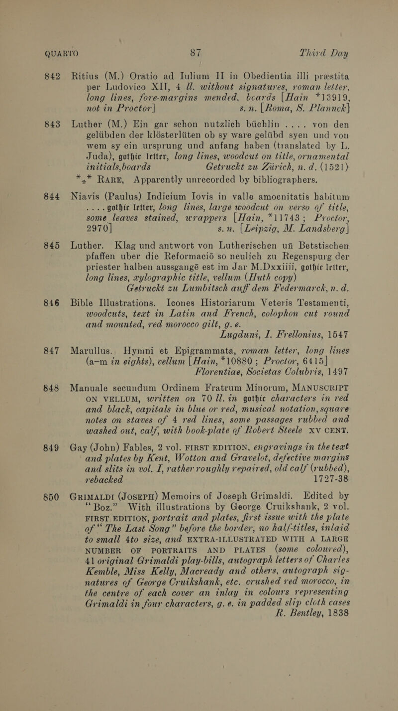 842 843 844 846 847 848 849 850 Ritius (M.) Oratio ad Iulium II in Obedientia illi prestita per Ludovico XII, 4 UW. without signatures, roman letter, long lines, fore-margins mended, beards | Hain *13919, not in Proctor] s.n. |Roma, S. Plannck} Luther (M.) Ein gar schon nutzlich biichlin .... von den geliibden der klosterliiten ob sy ware geliibd syen und von wem sy ein ursprung und anfang haben (translated by L. Juda), gothic letter, long lines, woodcut on title, ornamental initials, boards Getruckt zu Ziirich, n.d. (1521) *,.* RARE, Apparently unrecorded by bibliographers. Niavis (Paulus) Indicium Iovis in valle amoenitatis habitum .... gothic letter, dong lines, large woodcut on verso of title, some leaves stained, wrappers | Hain, *11743; Proctor, 2970] s.n. [Leipzig, M. Landsberg} Luther. Klag und antwort von Lutherischen un Betstischen pfaffen uber die Reformaci6 so neulich zu Regenspurg der priester halben aussgangé est im Jar M.Dxxiiil, gothic letter, long lines, xylographic title, vellum (Huth copy) Getruckt zu Lumbitsch auff dem Federmarckh, n. d. Bible Illustrations. Icones Historiarum Veteris Testamenti, woodcuts, text in Latin and French, colophon cut round and mounted, red morocco gilt, g. e. Lugduni, 1. Frellonius, 1547 Marullus. Hymni et Epigrammata, roman letter, long lines (a-—m in eights), vellum | Hain, *10880 ; Proctor, 6415] Florentiae, Societas Colubris, 1497 Manuale secundum Ordinem Fratrum Minorum, MANUSCRIPT ON VELLUM, written on 70 dl. in gothic characters in red and black, capitals in blue or red, musical notation, square notes on staves of 4 red lines, some passages rubbed and washed out, calf, with book-plate of Robert Steele xv CENT. Gay (John) Fables, 2 vol. FIRST EDITION, engravings in the teat and plates by Kent, Wotton and Gravelot, defective margins and slits in vol. I, rather roughly repaired, old calf (rubbed), rebacked 1727-38 GRIMALDI (JosEPH) Memoirs of Joseph Grimaldi. Edited by “Boz.” With illustrations by George Cruikshank, 2 vol. FIRST EDITION, portrait and plates, first issue with the plate of ““ The Last Song” before the border, no hal/-titles, inlaid to small 4to size, and EXTRA-ILLUSTRATED WITH A LARGE NUMBER OF PORTRAITS AND PLATES (some coloured), 41 original Grimaldi play-bills, autograph letters of Charles Kemble, Miss Kelly, Macready and others, autograph sig- natures of George Cruikshank, etc. crushed red morocco, in the centre of each cover an inlay in colours representing Grimaldi in four characters, g.e. in padded slip cloth cases R. Bentley, 1838