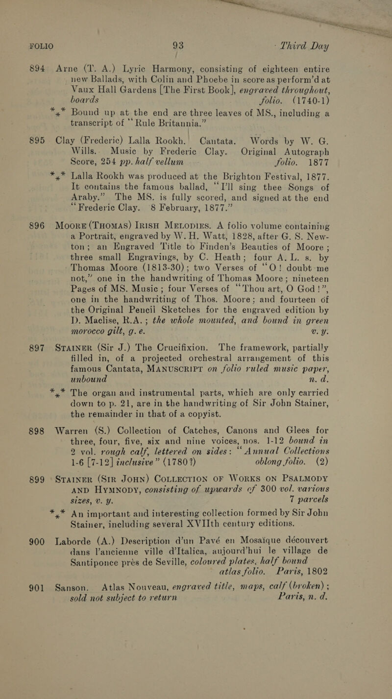 894 Arne (TI. A.) Lyric Harmony, consisting of eighteen entire new Ballads, with Colin and Phoebe in score as perform’d at Vaux Hall Gardens [The First Book], engraved throughout, boards folio. (1740-1) *,* Bound up at the end are three leaves of MS., including a transcript of ‘‘ Rule Britannia.” 895 Clay (Frederic) Lalla Rookh. Cantata. Words by W. G. Wills... Music by Frederic Clay. Original Autograph Score, 254 pp. half vellum Solio. 1877 *,* Lalla Rookh was produced at the Brighton Festival, 1877. It contains the famous ballad, ‘“‘I’ll sing thee Songs of Araby.” The MS. is fully scored, and signed at the end Frederic Clay. 8 February, 1877.” 896 Moore(THomas) Irish Meropizs. A folio volume containing a Portrait, engraved by W.H. Watt, 1828, after G. S. New- ton; an Engraved Title to Finden’s Beauties of Moore ; three small Engravings, by C. Heath; four A. L. s. by Thomas Moore (1813-30); two Verses of ““O! doubt-me not,” one in the handwriting of Thomas Moore; nineteen Pages of MS. Music; four Verses of “Thou art, O God!”, one in the handwriting of Thos. Moore; and fourteen of the Original Pencil Sketches for the engraved edition by ID. Maclise, R.A.; the whole mounted, and bound in green morocco gilt, g. é. Vv. Y. 897 SraAINneR (Sir J.) The Crucifixion. The framework, partially filled in, of a projected orchestral arrangement of this famous Cantata, MANUSCRIPT on folio ruled music paper, unbound n. a ** The organ and instrumental parts, which are only carried down to p. 21, are in the handwriting of Sir John Stainer, the remainder in that of a copyist. 898 Warren (S.) Collection of Catches, Canons and Glees for three, four, five, six and nine voices, nos. 1-12 bound in 2 vol. rough calf, lettered on sides: “ Annual Collections 1-6 [7-12] inclusive” (1780 2) oblong folio. (2) 899 Strainer (Str JOHN) COLLECTION OF WORKS ON PSALMODY AND HyMmnopy, consisting of upwards cf 300 vol. various sizes, Vv. Y. 7 parcels *, * An important and interesting collection formed by Sir John Stainer, including several XVIIth century editions. 900 Laborde (A.) Deseription d’un Pavé en Mosaique découvert dans Vancienne ville d’Italica, aujourd’hui le village de Santiponce prés de Seville, coloured plates, half bound atlas folio. Paris, 1802 901 Sanson. Atlas Nouveau, engraved title, maps, calf (broken) ; sold not subject to return Paris, n. d.