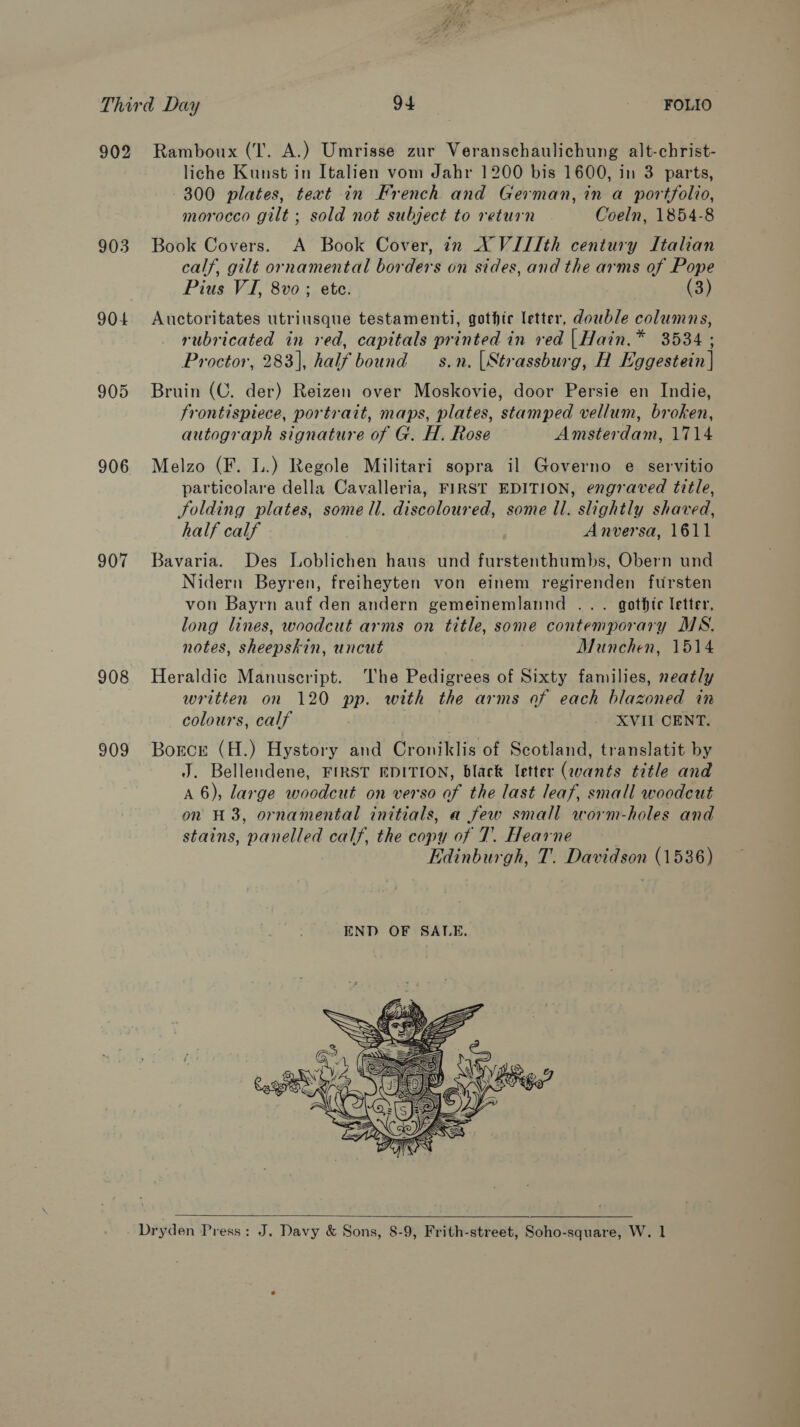 ‘ar Third Day 94 FOLIO. 902 Ramboux (I. A.) Umrisse zur Veranschaulichung alt-christ- liche Kunst in Italien vom Jahr 1200 bis 1600, in 3 parts, 300 plates, text in French and German, in a portfolio, morocco gilt ; sold not subject to return Coeln, 1854-8 903 Book Covers. A Book Cover, in X VIIIth century Italian calf, gilt ornamental borders on sides, and the arms of Pope Pius VI, 8vo ; ete. (3) 904 Auctoritates utriusque testamenti, gothic letter, double columns, rubricated in red, capitals printed in red |Hain.* 3534 ; Proctor, 283], half bound — s.n. [Strassburg, H Eggestein | 905 Bruin (C. der) Reizen over Moskovie, door Persie en Indie, frontispiece, portrait, maps, plates, stamped vellum, broken, autograph signature of G. H. Rose Amsterdam, 1714 906 Melzo (F. L.) Regole Militari sopra il Governo e servitio particolare della Cavalleria, FIRST EDITION, engraved title, folding plates, some ll. discoloured, some Il. slightly shaved, half calf Anversa, 1611 907 Bavaria. Des Loblichen haus und furstenthumbs, Obern und Nidern Beyren, freiheyten von einem regirenden fursten von Bayrn auf den andern gemeinemlannd ... gothic letter, long lines, woodcut arms on title, some contemporary MS. notes, sheepskin, uncut Munchen, 1514 908 Heraldic Manuscript. The Pedigrees of Sixty families, neatly written on 120 pp. with the arms of each blazoned in colours, calf XVII CENT. 909 Borcr (H.) Hystory and Croniklis of Scotland, translatit by J. Bellendene, FIRST EDITION, black letter (qvants title and A 6), large woodcut on verso of the last leaf, small woodcut on H3, ornamental initials, a few small worm-holes and stains, panelled calf, the copy of 7. Hearne Edinburgh, T. Davidson (1536)  