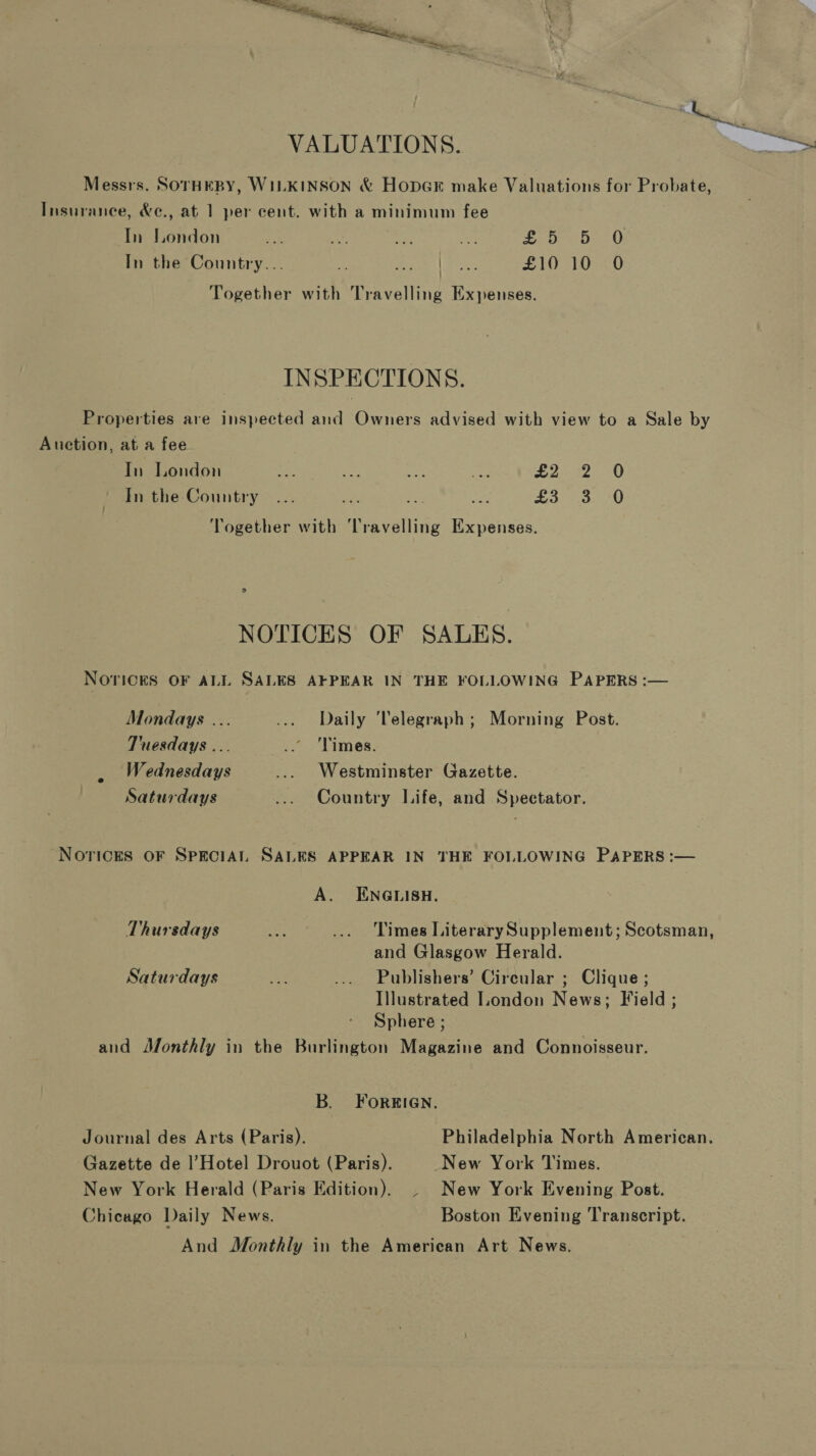 VALUATIONS. Messrs. SorHeEBY, WILKINSON &amp; Hoper make Valuations for Probate, Insurance, &amp;e., at 1 per cent. with a minimum fee In London is mr ive ict £5 5 0, In the Country... Z mee | tac: £10 10 0O Together with Travelling Expenses. INSPECTIONS. Properties are inspected and Owners advised with view to a Sale by Auction, at a fee In London a ae seh Re L242. 0 In the Country... nen ee ao £3 3 -0 Together with Travelling Expenses. NOTICES OF SALES. NOrickS OF ALL SALES AFPEAR IN THE FOLLOWING PAPERS :— Mondays ... ... Daily Telegraph; Morning Post. Tuesdays ... .. Times. Wednesdays ... Westminster Gazette. Saturdays ... Country Life, and Spectator. Norices oF SprciAL SALES APPEAR IN THE FOLLOWING PAPERS :— A. ENGLISH. Thursdays es ... Times LiterarySupplement; Scotsman, and Glasgow Herald. Saturdays as ... Publishers’ Circular ; Clique ; Illustrated London News; Field ; Sphere ; and Monthly in the Burlington Magazine and Connoisseur. B. FOREIGN. Journal des Arts (Paris). Philadelphia North American. Gazette de l’Hotel Drouot (Paris). New York Times. New York Herald (Paris Edition). . New York Evening Post. Chicago Daily News. Boston Evening Transcript. And Monthly in the American Art News.