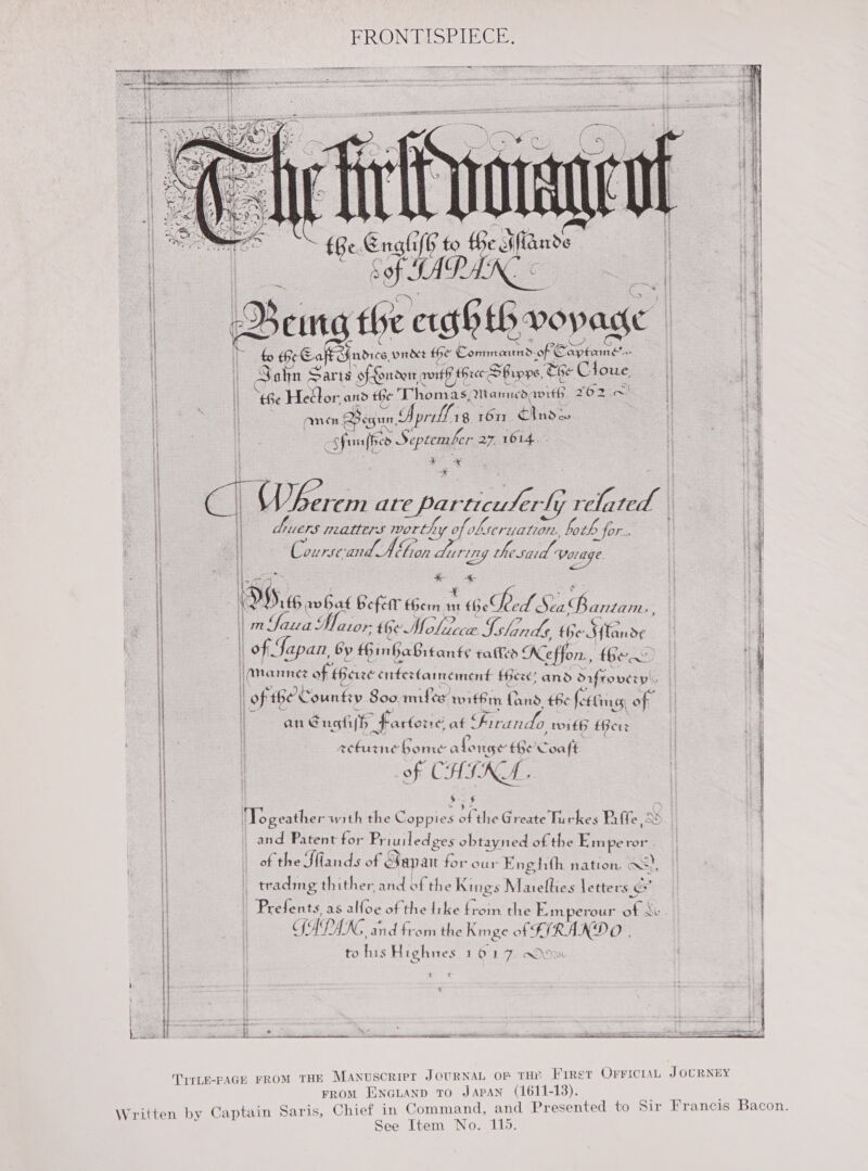 FRONTISPIECE: sapemmormennenaencntonsoe see scenario a Oc IRCCS pee ole Lee Z ‘ $ 2 - bein sla 4p ee ee: q   SN   ee Re SEAS  Ge. Soa € eal tind Ban ng eae tb vopage a rs Hee Ea Yandice prrdet the Conmauad of | et | | Ss Sohn Sart of- offoudert awit three SBipps, eG + Cloue i | “Be Heélor ads the Thomas, Meamiued, ee 262 .~ i | Ann Begun, Sorills g 1617. tase Lo . Shunt co September 27 1614. * * toe I Chern are particuler{y erly rela oe / aes matters worthy of kseruation, both D for. i “Course and. Don datin 121g hed Youge. &amp; + ‘ 9.46 no bet befar fhem nt * GeBed. Sea Bane | ees Voir the Molec LOC. Ishinds Ke Sande   meaner seo EO T DROURIUIDS INI SaeEiime esies oe  eS   Scie San RRR RL SLATE RAE: isso iesieeerenetiinonnermerermonrseere ee i | of Japan by inGaBrtants ral Keffon, fhe oy | [Mannez of Bere cnferfainement there; and daffovery | ! | oft “Ge County Soo. mmilee, rithrn Cand the foe Cinres, of H | an Eng hi(h * fartone at Firando mith Ber i | | acturne home along the Coafé of ( CHINA. $ 3 et - . $ o of k sas é ‘Togeather with the Coppies of the Greate Turkes Rife, XD and Patent for Pr tuiledges obtayned of the nee sotchbetntsiasscinta eT OT we te Ae eat eta itt BES IES i i| of t he Sflands of Sapan for our FE ne tith natton. aw [| ! tradmg thither and of the Kings Maielfties le ttters GF i Prefents, as alfoe of the fi ke from the Emperour of &amp; ANG ; pry Ae VAC * Bs bs i| CfAPAKG and from the Kmge of‘ FIRA: NDO, H to his Highies 16.17. ow i} e x 1] i : | i ii ft kasd Re ae SRT eaproee ee  TYrLE-PAGE FROM THE MANuscrier JOURNAL OF THE Firet OFrFIciaL J OCRNEY FROM ENGLAND TO JAPAN (1611-13). Written by Captain Saris, Chief in Command, and Presented to Sir Francis Bacon. , See Item No. 115.