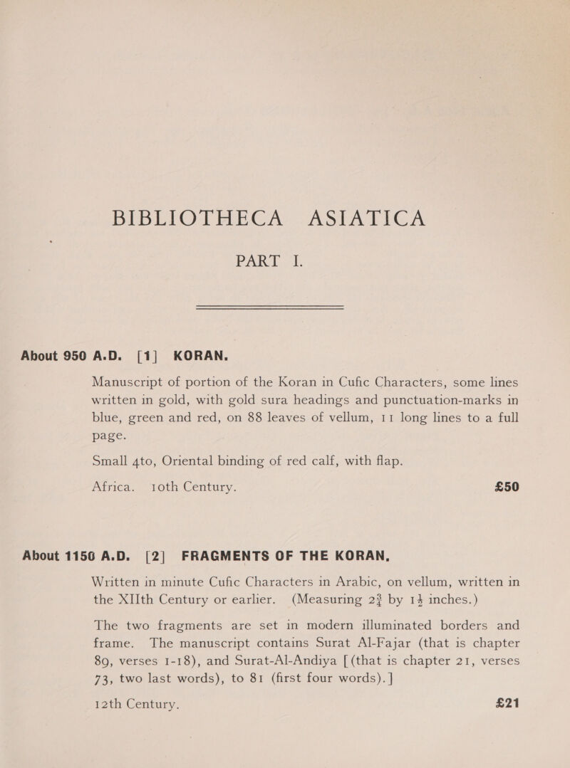 BIBLIOTHECA -ASIATICA PAR? (41. About 950 A.D. [1] KORAN. Manuscript of portion of the Koran in Cufic Characters, some lines written in gold, with gold sura headings and punctuation-marks in blue, green and red, on 88 leaves of vellum, 11 long lines to a full page. Small 4to, Oriental binding of red calf, with flap. Parica.. TOth Century. £50 About 1156 A.D. [2] FRAGMENTS OF THE KORAN, Written in minute Cufic Characters in Arabic, on vellum, written in the XIIth Century or earlier. (Measuring 2$ by 14 inches.) The two fragments are set in modern illuminated borders and frame. The manuscript contains Surat Al-Fajar (that is chapter 89, verses 1-18), and Surat-Al-Andiya [ (that is chapter 21, verses 73, two last words), to 81 (first four words). ] 12th Century. £21