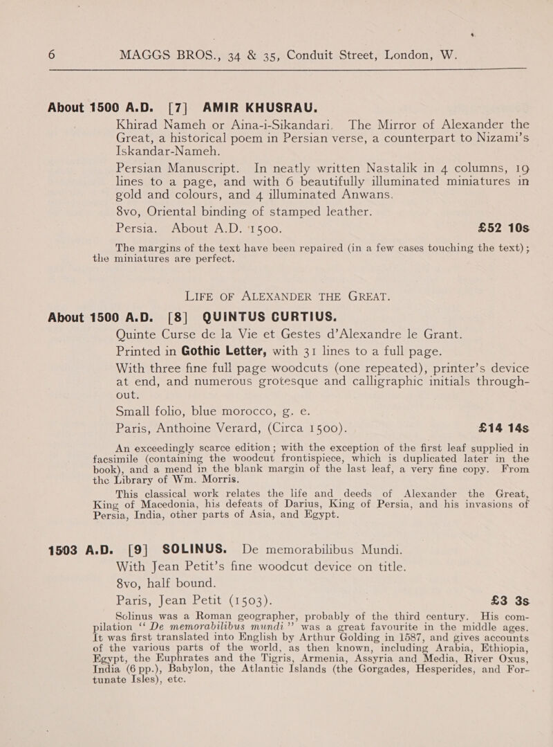 4. 6 MAGGS BROS., 34 &amp; 35, Conduit Street, London, W.  About 1500 A.D. [7] AMIR KHUSRAU. Khirad Nameh or Aina-i-Sikandari. The Mirror of Alexander the Great, a historical poem in Persian verse, a counterpart to Nizami’s Iskandar-Nameh. Persian Manuscript. In neatly written Nastalik in 4 columns, 19 lines to a page, and with 6 beautifully illuminated miniatures in gold and colours, and 4 illuminated Anwans. 8vo, Oriental binding of stamped leather. Persia about ALD ee 500, £52 10s The margins of the text have been repaired (in a few cases touching the text) ; the miniatures are perfect. LIFE OF ALEXANDER THE GREAT. About 1500 A.D. [8] QUINTUS CURTIUS. Quinte Curse de la Vie et Gestes d’Alexandre le Grant. Printed in Gothic Letter, with 31 lines to a full page. With three fine full page woodcuts (one repeated), printer’s device at end, and numerous grotesque and calligraphic initials through- out. Smallifolio, bluesmoroccojs, ¢e: Paris, Anthoine Verard, (Circa 1500). £14 14s An exceedingly scarce edition; with the exception of the first leaf supplied in facsimile (containing the woodcut frontispiece, which is duplicated later in the book), and a mend in the blank margin of the last leaf, a very fine copy. From the Library of Wm. Morris. This classical work relates the life and deeds of Alexander the Great, King of Macedonia, his defeats of Darius, King of Persia, and his invasions of Persia, India, other parts of Asia, and Egypt. 1503 A.D. [9] SOLINUS. De memorabilibus Mundi. With Jean Petit’s fine woodcut device on title. 8vo, half bound. Rarisweeanametit (1503), £3 3s Sclinus was a Roman geographer, probably of the third century. His com- pilation ‘‘ De memorabilibus mundi”? was a great favourite in the middle ages. It was first translated into English by Arthur Golding in 1587, and gives accounts of the various parts of the world, as then known, including Arabia, Ethiopia, Egypt, the Euphrates and the Tigris, Armenia, Assyria and Media, River Oxus, India (6 pp.), Babylon, the Atlantic Islands (the Gorgades, Hesperides, and For- tunate Isles), etc.