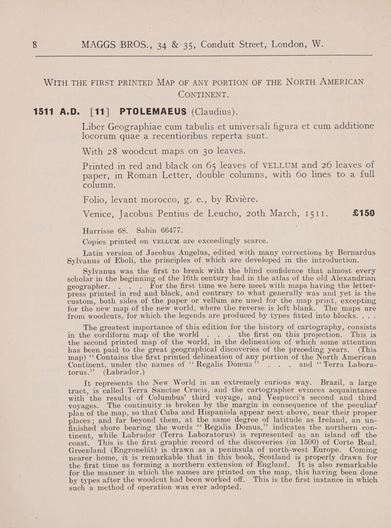  WITH THE FIRST PRINTED MAP OF ANY PORTION OF THE NORTH AMERICAN CONTINENT. 1511 A.D. [11] PTOLEMAEUS (Claudius). Liber Geographiae cum tabulis et universali figura et cum additione locorum quae a recentioribus reperta sunt. With 28 woodcut maps on 30 leaves. p Printed in red and black on 65 leaves of VELLUM and 26 leaves of paper, in Roman Letter, double columns, with 60 lines to a full column. Folio, levant morocco, g. e., by Riviere. Venice, Jacobus Pentius de Leucho, 20th March, 1511. £150 Harrisse 68. Sabin 66477. Copies printed on VELLUM are exceedingly scarce. Latin version of Jacobus Angelus, edited with many corrections by Bernardus Sylvanus of Eboli, the principles of which are developed in the introduction. Sylvanus was the first to break with the blind confidence that almost every scholar in the beginning of the 16th century had in the atlas of the old Alexandrian geographer. . . . Yor the first time we here meet with maps having the letter- press printed in red and black, and contrary to what generally was and yet is the custom, both sides of the paper or vellum are used for the map print, excepting for the new map of the new world, where the reverse is left blank. The maps are from woodcuts, for which the legends are produced by types fitted into blocks. . The greatest importance of this edition for the history of cartography, consists in the cordiform map of the world . . . the first on this projection. This is the second printed map of the world, in the delineation of which some attention has been paid to the great geographical discoveries of the preceding years. (This map) ‘‘ Contains the first printed delineation of any portion of the North American Continent, under the names of ‘‘ Regalis Domus”? . . . and ‘‘ Terra Labora- torus.”’ (Labrador.) It represents the New World in an extremely curious way. Brazil, a large tract, is called Terra Sanctae Crucis, and the cartographer evinces acquaintance with the results of Columbus’ third voyage, and Vespucci’s second and third voyages. Tle continuity is broken by the margin in consequence of the peculiar plan of the map, so that Cuba and Hispaniola appear next above, near their proper places; and far beyond them, at the same degree of latitude as Ireland, an un- finished shore bearing the words ‘‘ Regalis Domus,”’ indicates the northern con- tinent, while Labrador (Terra Laboratorus) is represented as an island off the coast. This is the first graphic record of the discoveries (in 1500) of Corte Real. Greenland (Engroneladt) is drawn as a peninsula of north-west Europe. Coming nearer home, it is remarkable that in this book, Scotland is properly drawn for the first time as forming a northern extension of England. It is also remarkable for the manner in which the names are printed on the map, this having been done by types after the woodcut had been worked off. This is the first instance in which such a method of operation was ever adopted.