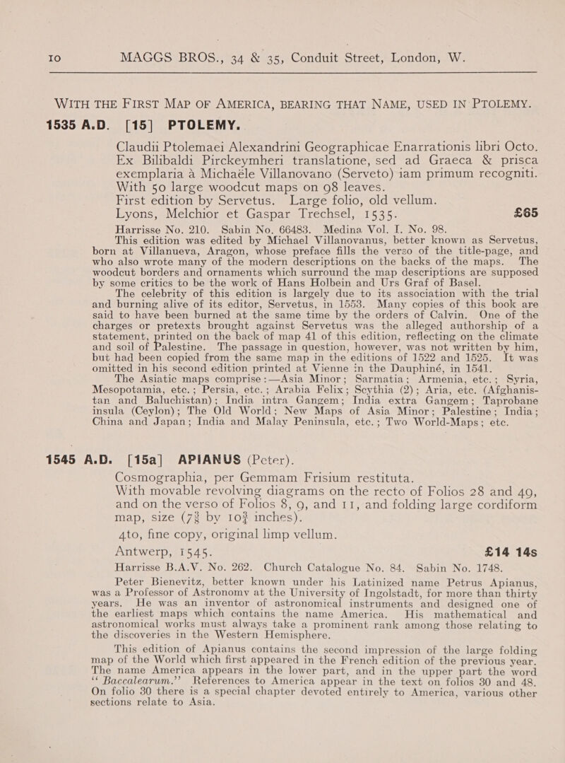 WITH THE FIRST MAP OF AMERICA, BEARING THAT NAME, USED IN PTOLEMY. 1535 A.D. [15] PTOLEMY.. Claudii Ptolemaei Alexandrini Geographicae Enarrationis libri Octo. Ex Bilibaldi Pirckeymheri translatione, sed ad Graeca &amp; prisca exemplaria a Michaéle Villanovano (Serveto) iam primum recogniti. With 50 large woodcut maps on 98 leaves. First edition by Servetus. Large folio, old vellum. Lyons, Melchior et Gaspar Trechsel, 1535. £65 Harrisse No. 210. Sabin No. 66483. Medina Vol. I. No. 98. This edition was edited by Michael Villanovanus, better known as Servetus, born at Villanueva, Aragon, whose preface fills the verso of the title-page, and who also wrote many of the modern descriptions on the backs of the maps. The woodcut borders and ornaments which surround the map descriptions are supposed by some critics to be the work of Hans Holbein and Urs Graf of Basel. The celebrity of this edition is largely due to its association with the trial and burning alive of its editor, Servetus, m 1553. Many copies of this book are said to have been burned at the same time by the orders of Calvin. One of the charges or pretexts brought against Servetus was the alleged authorship of a statement, printed on the back of map 41 of this edition, reflecting on the climate and soil of Palestine. The passage in question, however, was not written by him, but had been copied from the same map in the editions of 1522 and 1525. It was omitted in his second edition printed at Vienne in the Dauphiné, in 1541. The Asiatic maps comprise:—Asia Minor; Sarmatia; Armenia, etc.; Syria, Mesopotamia, etc.; Persia, etc.; Arabia Felix; Scythia (2); Aria, etc. (Afghanis- tan and Baluchistan); India intra Gangem; India extra Gangem; Taprobane insula (Ceylon); The Old World; New Maps of Asia Minor; Palestine; India; China and Japan; India and Malay Peninsula, ete.; Two World-Maps; etc. 1545 A.D. [15a] APIANUS (Pcter). Cosmographia, per Gemmam Frisium restituta. With movable revolving diagrams on the recto of Folios 28 and 49, and on the verso of Folios 8, 9, and 11, and folding large cordiform map, size (7% by 10? inches). 4to, fine copy, original imp vellum. Antwerp, 1545. £14 14s Harrisse B.A.V. No. 262. Church Catalogue No. 84. Sabin No. 1748. Peter Bienevitz, better known under his Latinized name Petrus Apianus, was a Professor of Astronomy at the University of Ingolstadt, for more than thirty years. He was an inventor of astronomical instruments and designed one of the earliest maps which contains the name America. His mathematical and astronomical works must always take a prominent rank among those relating to the discoveries in the Western Hemisphere. This edition of Apianus contains the second impression of the large folding map of the World which first appeared in the French edition of the previous year. The name America appears in the lower part, and in the upper part the word ‘* Baccalearum.’’ References to America appear in the text on folios 30 and 48. On folio 30 there is a special chapter devoted entirely to America, various other sections relate to Asia.