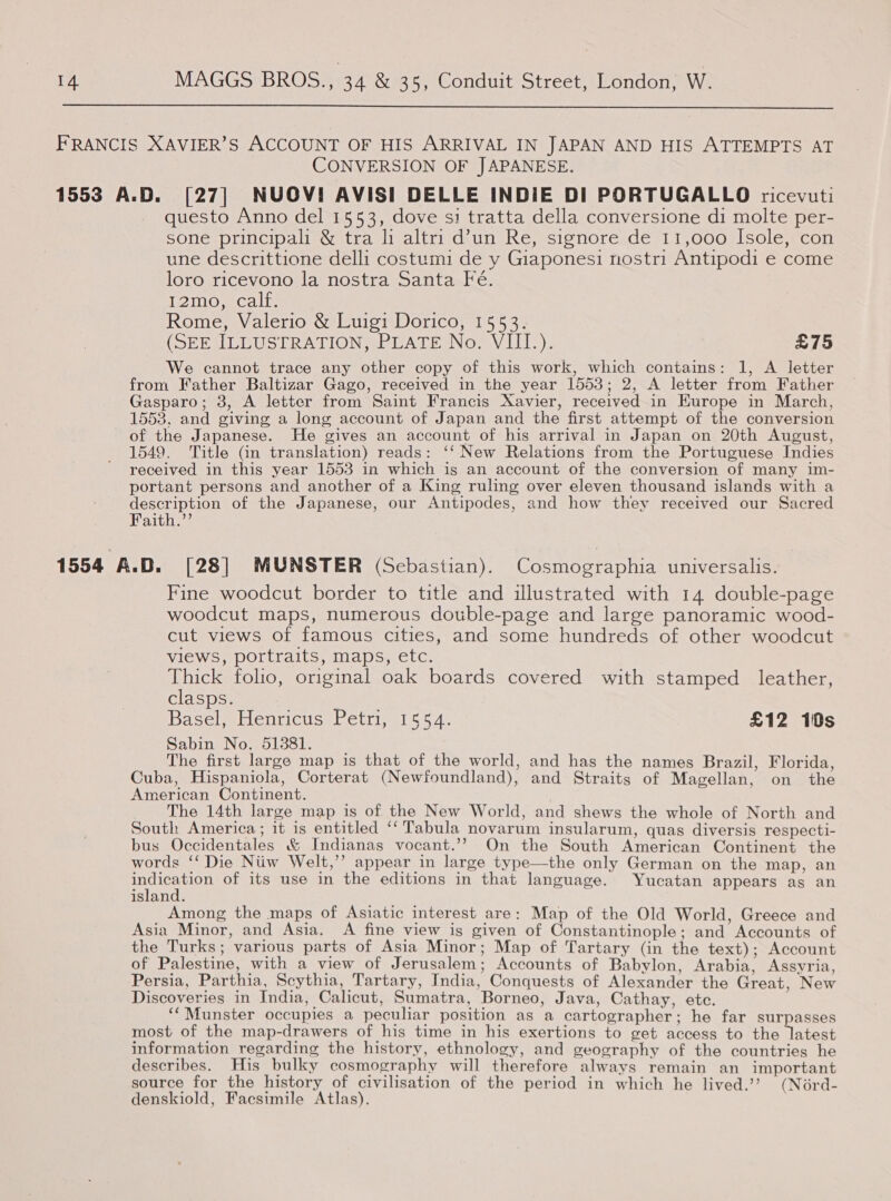  FRANCIS XAVIER’S ACCOUNT OF HIS ARRIVAL IN JAPAN AND HIS ATTEMPTS AT CONVERSION OF JAPANESE. 1553 A.D. [27] NUOV! AVISI DELLE INDIE DI PORTUGALLO ricevuti questo Anno del 1553, dove si tratta della conversione di molte per- sone principali &amp; tra li altri d’un Re, signore de 11,000 Isole, con une descrittione delli costumi de y Giaponesi nostri Antipodi e come loro ricevono la nostra Santa Fe. i2moncalt. Rome, Valerio &amp; Luigi Dorico, 1553. (SEE ILLUSTRATION, PLATE No. VIII.). £75 We cannot trace any other copy of this work, which contains: 1, A letter from Father Baltizar Gago, received in the year 1553; 2, A letter from Father Gasparo; 3, A letter from Saint Francis Xavier, received in Europe in March, 1558, and giving a long account of Japan and the first attempt of the conversion of the Japanese. He gives an account of his arrival in Japan on 20th August, 1549. Title (in translation) reads: ‘‘ New Relations from the Portuguese Indies received in this year 1553 in which is an account of the conversion of many im- portant persons and another of a King ruling over eleven thousand islands with a description of the Japanese, our Antipodes, and how they received our Sacred Faith.’’ 1554 A.D. [28] MUNSTER (Sebastian). Cosmographia universalis. Fine woodcut border to title and illustrated with 14 double-page woodcut maps, numerous double-page and large panoramic wood- cut views of famous cities, and some hundreds of other woodcut views, portraits, maps, etc. IC folio, original oak boards covered with stamped leather, clasps. Boca Henricus Petri, 1554. £12 10s Sabin No. 51381. The first large map is that of the world, and has the names Brazil, Florida, Cuba, Hispaniola, Corterat (Newfoundland), and Straits of Magellan, on the American Continent. : The 14th large map is of the New World, and shews the whole of North and South America; it is entitled ‘‘ Tabula novarum insularum, quas diversis respecti- bus Occidentales &amp; Indianas vocant.’’ On the South American Continent the words ‘‘ Die Niiw Welt,’ appear in large type—the only German on the map, an per sth of its use in the editions in that language. Yucatan appears as an island. Among the maps of Asiatic interest are: Map of the Old World, Greece and Asia Minor, and Asia. A fine view is given of Constantinople; and Accounts of the Turks; various parts of Asia Minor; Map of Tartary (in the text); Account of Palestine, with a view of Jerusalem; Accounts of Babylon, Arabia, Assyria, Persia, Parthia, Scythia, Tartary, India, Conquests of Alexander the Great, New Discoveries in India, Calicut, Sumatra, Borneo, Java, Cathay, ete. ‘‘Munster occupies a peculiar position as a cartographer; he far surpasses most of the map-drawers of his time in his exertions to get access to the SEONG information regarding the history, ethnology, and geography of the countries he describes. His bulky cosmography will therefore always remain an important source for the history of civilisation of the period in which he lived.’? (Nérd- denskiold, Facsimile Atlas).