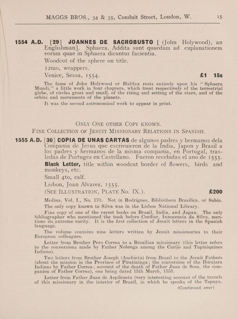  1554 A.D. [29] JOANNES DE SACROBUSTO | (John Holywood), an Englishman]. Sphaera. Addita sunt quaedam ad explanationem eorum quae in Sphaera dicuntur facientia. Woodcut of the sphere on title. 12mo, wrappers. Venice, Sessa, 15:54: £1 15s The fame of John Holywood or Halifax rests entirely upon his ‘‘ Sphaera Mundi, ’ a little work in four chapters, which treat respectively of the terrestrial globe, ‘of circles great and small, of the rising and setting of the stars, and of the orbits and movements of the planets. It was the second astronomical work to appear in print. ONLY ONE OTHER COPY KNOWN. FINE COLLECTION OF JESUIT MISSIONARY RELATIONS IN SPANISH. 1555 A.D. [36] COPIA DE UNAS CARTAS de algunos padres y hermanos dela Compania de Jesus que escrivuieron de la India, Japon y Brasil a los padres y hermanos de la misma compania, en Portugal, tras- ladas de Portuges en Castellano. Fueron recebidas el ano de 1555. Black Letter, title within woodcut border of flowers, birds and monkeys, etc. Small ato, calf. Lisbon, Joan Alvarez, 1555. (SEE ILLUSTRATION, PLATE No. IX.). £200 Medina, Vol. [., No. 170. Not in Rodrigues, Biblotheca Brasilica, or Sabin. The only copy known to Silva was in the Lisbon National Library. Fine copy of one of the rarest books on Brazil, India, and Japan. The only bibliographer who mentioned the book before Cordier, Innocencia da Silva, men- tions its extreme rarity. It is the first collection of Jesuit letters in the Spanish language. The volume contains nine letters written by Jesuit missionaries to their European colleagues. Letter from Brother Pero Correa to a Brazilian missionary (this letter refers to the conversions made by Father Nobrega among the Carijo and Tupiniquines Indians). Two letters from Brother Joseph (Anchieta) from Brazil to the Jesuit Fathers (about the mission in the Province of Piratininga; the conversion of the Ibirajara Indians by Father Correa; account of the death of Father Juan de Sosa, the com- panion of Father Correa), one being dated 15th March, 1555. Letter from Father Juan de Aspilcueta (very interesting account of the travels of this missionary in the interior of Brazil, in which he speaks of the Tapuya, (Continued over)