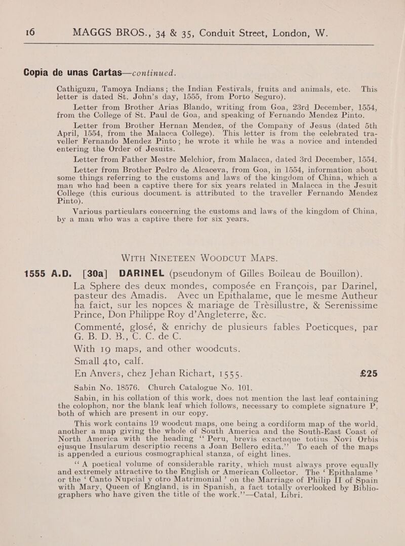  Copia de unas Cartas—continued. Cathiguzu, Tamoya Indians; the Indian Festivals, fruits and animals, etc. This letter is dated St. John’s day, 1555, from Porto Seguro). Letter from Brother Arias Blando, writing from Goa, 23rd December, 1554, from the College of St. Paul de Goa, and speaking of Fernando Mendez Pinto. Letter from Brother Hernan Mendez, of the Company of Jesus (dated 5th April, 1554, from the Malacca College). This letter is from the celebrated tra- veller Fernando Mendez Pinto; he wrote it while he was a novice and intended entering the Order of Jesuits. Letter from Father Mestre Melchior, from Malacca, dated 3rd December, 1554. Letter from Brother Pedro de Alcaceva, from Goa, in 1554, information about some things referring to the customs and laws of the kingdom of China, which a man who had been a captive there for six years related in Malacca in the Jesuit College (this curious document. is attributed to the traveller Fernando Mendez Pinto). . Various particulars concerning the customs and laws of the kingdom of China, by a man who was a captive there for six years. WITH NINETEEN WOODCUT MAPS. 1555 A.D. [30a] DARINEL (pseudonym of Gilles Boileau de Bouillon). La Sphere des deux mondes, composée en Francois, par Darinel, pasteur des Amadis. Avec un Epithalame, que le mesme Autheur ha faict, sur les nopces &amp; mariage de Trésillustre, &amp; Serenissime Prince, Don Philippe Roy d’Angleterre, &amp;c. Commenté, glosé, &amp; enrichy de plusieurs fables Poeticques, par (Ce IO Ish (Ce Le ele With 19 maps, and other woodcuts. Simalleato, calf. En Anvers, chez Jehan Richart, 1555. £25 Sabin No. 18576. Church Catalogue No. 101. Sabin, in his collation of this work, does not mention the last leaf containing the colophon, nor the blank leaf which follows, necessary to complete signature P, both of which are present in our copy. This work contains 19 woodcut maps, one being a cordiform map of the world, another a map giving the whole of South America and the South-East Coast of North America with the heading ‘‘ Peru, brevis exactaque totius Novi Orbis ejusque Insularum descriptio recens a Joan Bellero edita.’’ To each of the maps is appended a curious cosmographical stanza, of eight lines. ‘* A poetical volume of considerable rarity, which must always prove equally and extremely attractive to the English or American Collector. The ‘ Epithalame ’ or the ‘ Canto Nupcial y otro Matrimonial’ on the Marriage of Philip IT of Spain with Mary, Queen of England, is in Spanish, a fact totally overlooked by Biblio- graphers who have given the title of the work.’’—Catal, Libri.