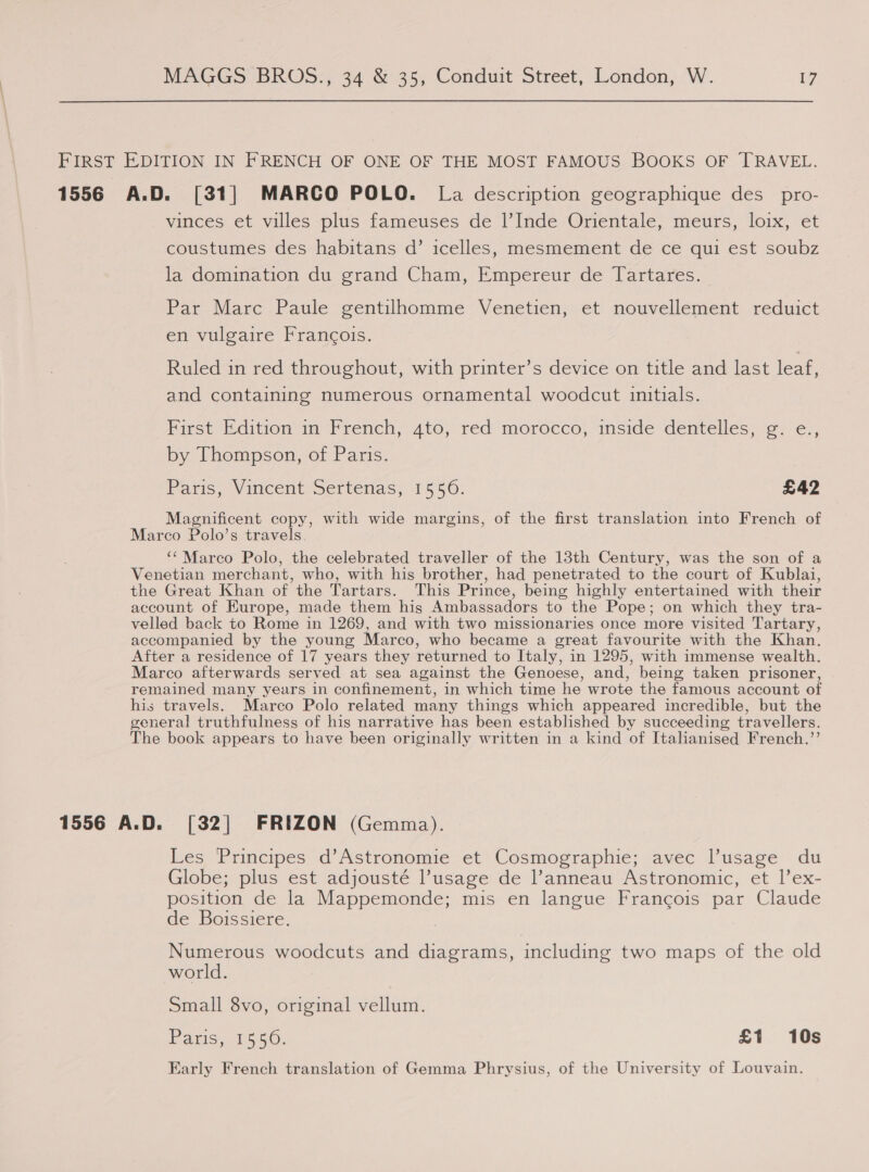 FIRST EDITION IN FRENCH OF ONE OF THE MOST FAMOUS BOOKS OF TRAVEL. 1556 A.D. [31] MARCO POLO. La description geographique des _pro- vinieges. et villec-plis fameuses de i Inde Omentale, meurs, lox -ct coustumes des habitans d’ icelles, mesmement de ce qui est soubz la domination du grand Cham, Empereur de Tartares. Par Marc Paule gentilhomme Venetien, et nouvellement reduict en vulgaire Francois. Ruled in red throughout, with printer’s device on title and last leaf, and containing numerous ornamental woodcut initials. First Edition in French, ato, réd morocco, inside dentellés, @. €., by Thompson, of Paris. Paris, Vincent Sertenas, 1556. £42 Magnificent copy, with wide margins, of the first translation into French of Marco Polo’s travels. ‘‘ Marco Polo, the celebrated traveller of the 13th Century, was the son of a Venetian merchant, who, with his brother, had penetrated to the court of Kublai, the Great Khan of the Tartars. This Prince, being highly entertained with their account of Europe, made them hig Ambassadors to the Pope; on which they tra- velled back to Rome in 1269, and with two missionaries once more visited Tartary, accompanied by the young Marco, who became a great favourite with the Khan. After a residence of 17 years they returned to Italy, in 1295, with immense wealth. Marco afterwards served at sea against the Genoese, and, being taken prisoner, remained many years in confinement, in which time he wrote the famous account of his travels. Marco Polo related many things which appeared incredible, but the general truthfulness of his narrative has been established by succeeding travellers. The book appears to have been originally written in a kind of Italianised French.”’ 1556 A.D. [32] FRIZON (Gemma). Les Principes d’Astronomie et Cosmographie; avec Pusage du Globe; plus est adjousté l’usage de l’anneau Astronomic, et l’ex- position de la Mappemonde; mis en langue Francois par Claude de Boissiere. Numerous woodcuts and diagrams, including two maps of the old world. Small 8vo, original vellum. Paris. 1556: £1 10s Early French translation of Gemma Phrysius, of the University of Louvain.