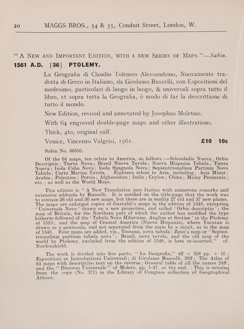  ‘* A NEW AND IMPORTANT EDITION, WITH A NEW SERIES OF MAPS.’’—Sadzn. 1561 A.D. [36] PTOLEMY. La Geografia di Claudio Tolemeo Alessandrino, Nuovamente tra- dotta di Greco in Italiano, da Girolamo Ruscelli, con Espositioni del medesimo, particolari di luogo in luogo, &amp; universali sopra tutto il libro, et sopra tutta la Geografia, 0 modo di far la descrittione di tutto 11 mondo. New Edition, revised and annotated by Josephus Moletius. With 64 engraved double-page maps and other illustrations. Thick, 4to, original calf. Venice, Vincenzo Valgrisi, 1561. £10 10s Sabin No. 66503. Of the 64 maps, ten relate to America, as follows :—Schonladia Nueva; Orbis Descriptio; Tierra Nova; Brasil Nuova Tavola; Nueva Hispania Tabula; Tierra Nueva; Isola Cuba Nova; Isola Spagnola Nova; Septentrionalium Partium Nova Tabula; Carta Marina Tavola. Highteen relate to Asia, including: Asia Minor ; Arabia; Palestine; Persia; Afghanistan ; India; Ceylon; China; Malay Peninsula ; etc.; as well as the World Maps. This edition is ‘‘ A New Translation into Italian with numerous remarks and extensive addenda by Ruscelli. It is notified on the title-page that the work was to centain 26 old and 36 new maps, but there are in reality 27 old and 37 new plates. The maps are enlarged copies of Gastaldi’s maps in the edition of 1548, excepting ‘Universale Novo’ drawn on a new projection, and called ‘ Orbis descriptio’; the map of Britain, for the Northern part of which the author has modified the type hitherto followed of the ‘ Tabula Nova Hiberniae, Angliae et Scotiae’ in the Ptolemy of 1513; and the map of Central America (Nueva Hispania), where Yucatan is drawn as a peninsula, and not separated from the main by a strait, as in the map of 1548. Four maps are added, viz., Toscana, nova tabula; Zeno’s map or ‘ Septen- trionalium partium tabula nova’ ; Brazil, nova tavola, and the old map of the world by Ptolemy, excluded from the edition of 1548, is here re-inserted.’’ cf. Nordenskiold. The work is divided into five parts, ‘‘ La Geografia,’’? 4ff + 358 pp. + If.; Espositioni et Introduttioni Universali; di Girolamo Ruscelli, 28ff; The Atlas of 64 maps with descriptive text on the reverse ; General table of all the names 24ff ; and the ‘‘ Discorso Universale’’ of Moleto, pp. 1-47, at the end. . This is missing from the copy (No. 371) in the Library of Congress collection of Geographical Atlases.