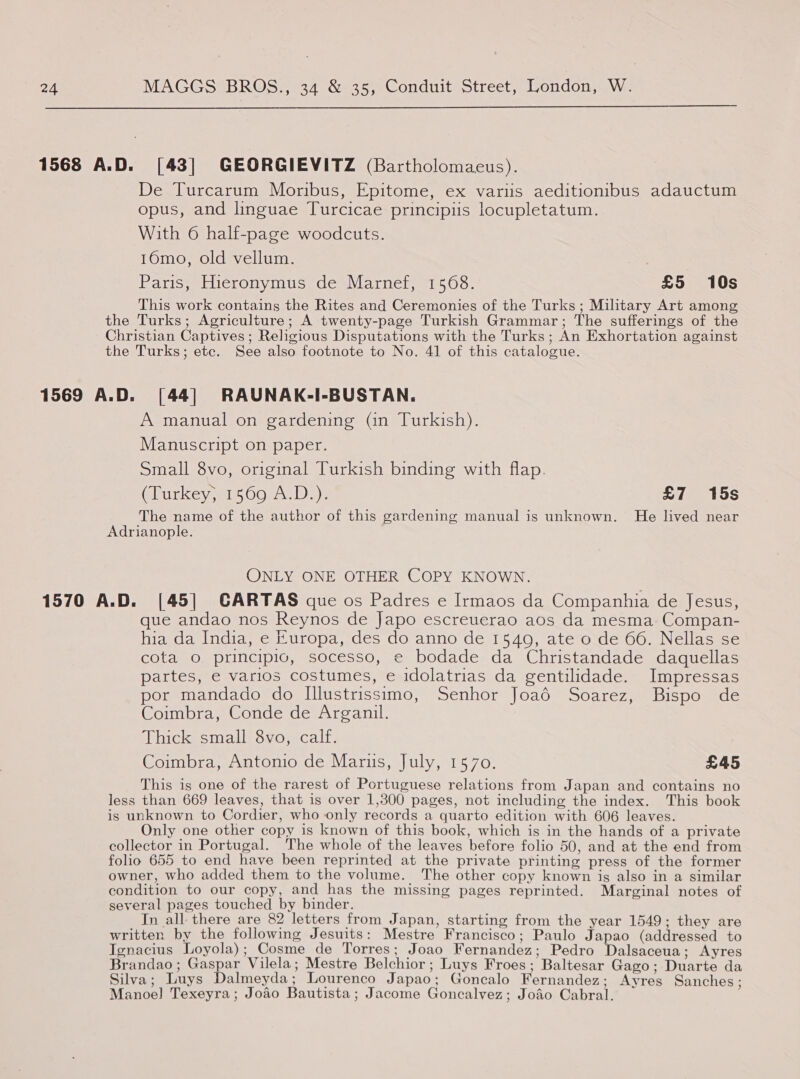  1568 A.D. [43] GEORGIEVITZ (Bartholomacus). De Turcarum Moribus, Epitome, ex variis aeditionibus adauctum opus, and linguae Turcicae principiis locupletatum. With 6 half-page woodcuts. 16mo, old vellum. | Paris, Hieronymus de Marnef, 1568. £5 10s This work contains the Rites and Ceremonies of the Turks; Military Art among the Turks; Agriculture; A twenty-page Turkish Grammar; The sufferings of the Christian Captives ; Religious Disputations with the Turks ; An Exhortation against the Turks; etc. See also footnote to No. 41 of this catalogue. 1569 A.D. [44] RAUNAK-I-BUSTAN. A manual on gardening (in Turkish). Manuscript on paper. Small 8vo, original Turkish binding with flap. Clurkey, 1500, 4.D_)- £7 15s The name of the author of this gardening manual is unknown. He lived near Adrianople. ONLY ONE OTHER COPY KNOWN. 1570 A.D. [45] CARTAS que os Padres e Irmaos da Companhia de Jesus, que andao nos Reynos de Japo escreuerao aos da mesma Compan- hia da India, e Europa, des do anno de 1540, ate o de 66. Nellas se cota o principio, socesso, e bodade da Christandade daquellas partes, e varios costumes, e idolatrias da gentilidade. Impressas por mandado do Illustrissimo, Senhor Joaé Soarez, Bispo de Coimbra, Conde de Arganil. Thick small 8vo, calf. Coimbra, Antonio de Marus, July, 1570. £45 This is one of the rarest of Portuguese relations from Japan and contains no less than 669 leaves, that is over 1,300 pages, not including the index. This book is unknown to Cordier, who only records a quarto edition with 606 leaves. Only one other copy is known of this book, which is in the hands of a private collector in Portugal. The whole of the leaves before folio 50, and at the end from folio 655 to end have been reprinted at the private printing press of the former owner, who added them to the volume. The other copy known is also in a similar condition to our copy, and has the missing pages reprinted. Marginal notes of several pages touched by binder. In all there are 82 letters from Japan, starting from the year 1549; they are written by the following Jesuits: Mestre Francisco; Paulo Japao (addressed to Ignacius Loyola); Cosme_de Torres; Joao Fernandez; Pedro Dalsaceua; Ayres Brandao; Gaspar Vilela; Mestre Belchior; Luys Froes; Baltesar Gago; Duarte da Silva; Luys Dalmeyda; Lourenco Japao; Goncalo Fernandez; Ayres Sanches; Manoel] Texeyra; Jodo Bautista; Jacome Goncalvez; Jodo Cabral.