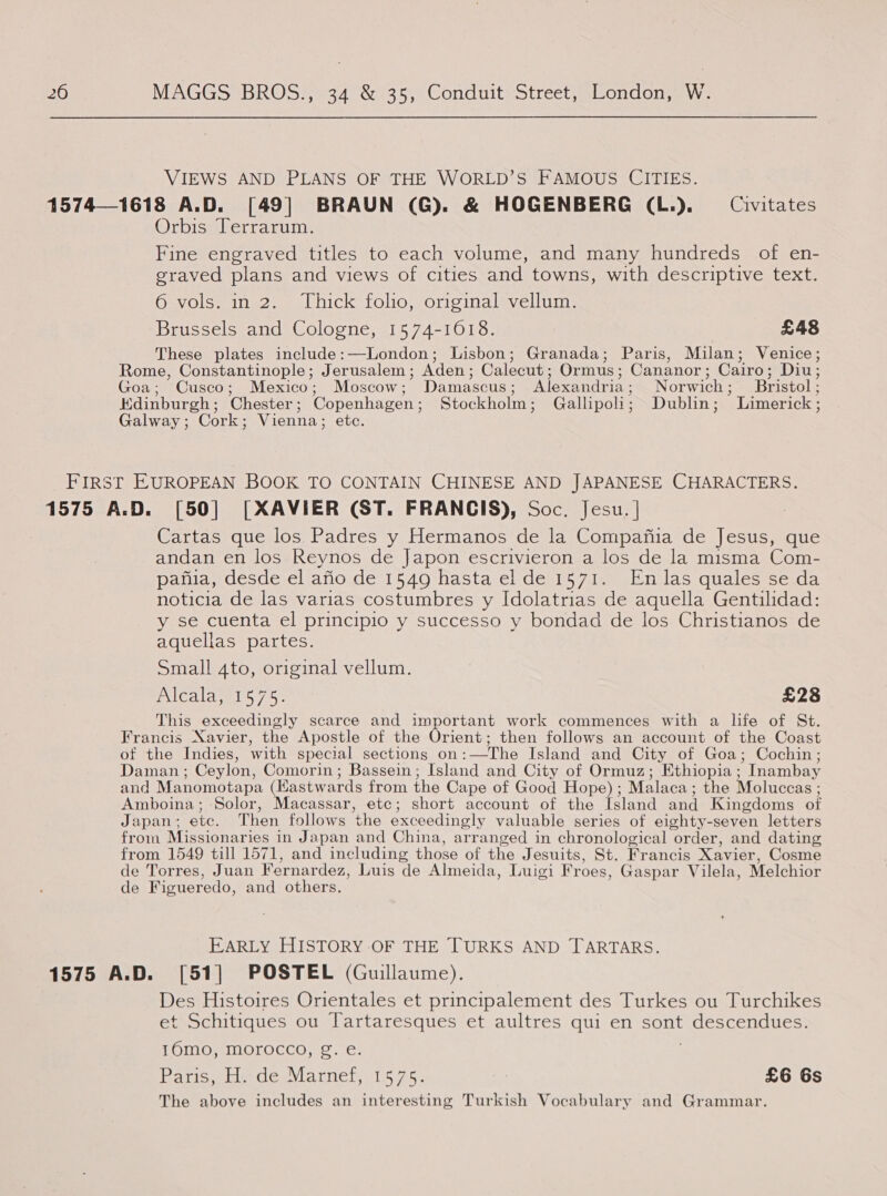 VIEWS AND PLANS OF THE WORLD’S FAMOUS CITIES. 15741618 A.D. [49] BRAUN (G). &amp; HOGENBERG (L.). Civitates Orbis Terrarum. Fine engraved titles to each volume, and many hundreds of en- graved plans and views of cities and towns, with descriptive text. 6 vols. in 2. Thick folio, original vellum. Brussels and Cologne, 1574-1018. £48 These plates include:—London; Lisbon; Granada; Paris, Milan; Venice; Rome, Constantinople; Jerusalem ; Aden: Calecut ; Ormus ; Cananor ; Cairo; Dius Goa; Cusco; Mexico; Moscow; Damascus ; Alexandria ; Norwich ; Bristol ; Kdinburgh ; Chester ; Copenhagen ; Stockholm ; Gallipoli ; Dublin ; Limerick : Galway; Cork; Vienna; etc. First EUROPEAN BOOK TO CONTAIN CHINESE AND JAPANESE CHARACTERS. 1575 A.D. [50] [XAVIER (ST. FRANCIS), Soc. Jesu. | Cartas que los Padres y Hermanos de la Compafia de Jesus, que andan en los Reynos de Japon escrivieron a los de la misma Com- pafua, desde el ario de 1549 hasta el de 1571. En las quales se da noticia de las varias costumbres y Idolatrias de aquella Gentilidad: y se cuenta el principio y successo y bondad de los Christianos de aquellas partes. Small 4to, original vellum. EXICAla welt 7.5: £28 This exceedingly scarce and important work commences with a life of St. Francis Xavier, the Apostle of the Orient; then follows an account of the Coast of the Indies, with special sections on: —The Island and City of Goa; Cochin; Daman ; Ceylon, Comorin; Bassein; Island and City of Ormuz; Ethiopia ; ’Inambay and Manomotapa (Kastwards from the Cape of Good Hope) ; Malaca ; the Moluccas ; Amboina; Solor, Macassar, etc; short account of the {sland and Kingdoms of Japan; ete. Then follows the exceedingly valuable series of eighty-seven letters from Missionaries in Japan and China, arranged in chronological order, and dating from 1549 till 1571, and including those of the Jesuits, St. Francis Xavier, Cosme de Torres, Juan Fernardez, Luis de Almeida, Luigi Froes, Gaspar Vilela, Melchior de Figueredo, and others. EARLY HISTORY-OF THE TURKS AND TARTARS. 1575 A.D. [51] POSTEL (Guillaume). Des Histoires Orientales et principalement des Turkes ou Turchikes et Schitiques ou Tartaresques et aultres qui en sont BAtle Tits ces TOMOMMOLOCCO no. -6: Paton des Viarnelyi.5 75. £6 6s The above includes an interesting Turkish Vocabulary and Grammar.
