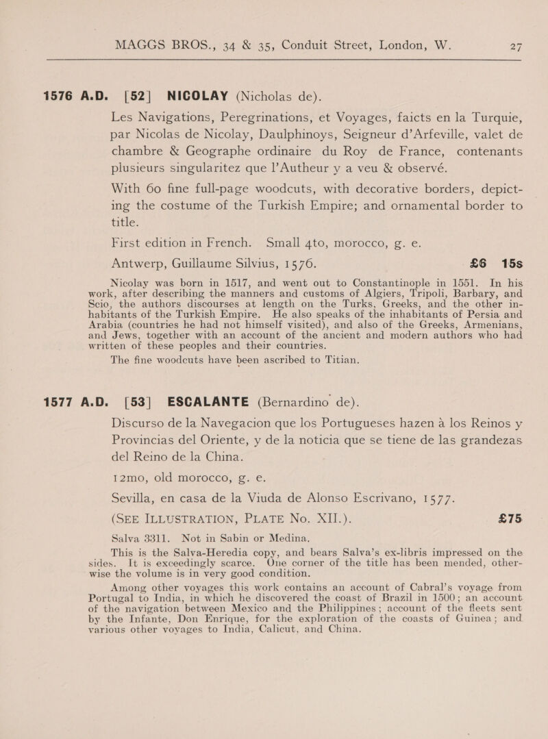 1576 A.D. [52] NICOLAY (Nicholas de). Les Navigations, Peregrinations, et Voyages, faicts en la Turquie, par Nicolas de Nicolay, Daulphinoys, Seigneur d’Arfeville, valet de chambre &amp; Geographe ordinaire du Roy de France, contenants plusieurs singularitez que l’Autheur y a veu &amp; observé. With 60 fine full-page woodcuts, with decorative borders, depict- ing the costume of the Turkish Empire; and ornamental border to tithe: First edition im french. Small ato, morocco, ©. €. Antwerp, Guillaume Silvius, 1576. £6 15s Nicolay was born in 1517, and went out to Constantinople in 1551. In his work, after describing the manners and customs of Algiers, Tripoli, Barbary, and Scio, the authors discourses at length on the Turks, Greeks, and the other in- habitants of the Turkish Empire. He also speaks of the inhabitants of Persia and Arabia (countries he had not himself visited), and also of the Greeks, Armenians, and Jews, together with an account of the ancient and modern authors who had written of these peoples and their countries. The fine woodcuts have been ascribed to Titian. 1577 A.D. [53] ESCALANTE (Bernardino de). Discurso de la Navegacion que los Portugueses hazen a los Reinos y Provincias del Oriente, y de la noticia que se tiene de las grandezas del Reino de la China. 12mo, old morocco, g. e. Sevilla, en casa de la Viuda de Alonso Escrivano, 1577. (SEE ILLUSTRATION, PLATE No. XII.). £75 Salva 3311. Not in Sabin or Medina, This is the Salva-Heredia copy, and bears Salva’s ex-libris impressed on the sides. It is exceedingly scarce. One corner of the title has been mended, other- wise the volume is in very good condition. Among other voyages this work contains an account of Cabral’s voyage from Portugal to India, in which he discovered the coast of Brazil in 1500; an account of the navigation between Mexico and the Philippines; account of the fleets sent by the Infante, Don Enrique, for the exploration of the coasts of Guinea; and. various other voyages to India, Calicut, and China.