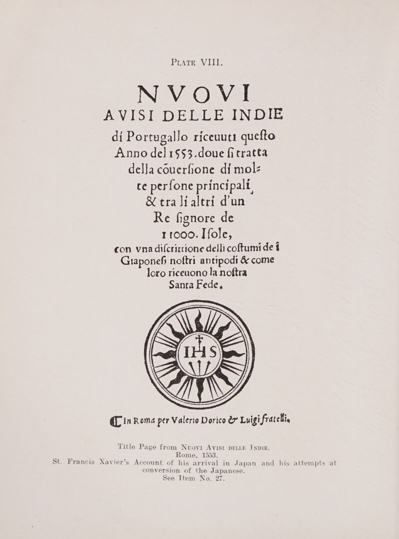 Prat eViIle NVOVI AVISI DELLE INDIE di Portugallo riceuuti quefto Anno del 1§53.doue fitratta della couerfione di mol ce perfone principalt, &amp; tralialeri d’un Re fignore de con vna dilcrittione delli coftumide Graponef noftri antipodi &amp; come loro riceuono la noftra Sanra Fede,  Qf in Roma per Valerio Dorico ex Luigi fratelli Title Page from Nuovi AVISI DELLE INDIE. oe ee ome, 1553. St. Irancis Xavier’s Account of his arrival in Japan and his attempts at conversion of the Japanese. See Item No. 27.