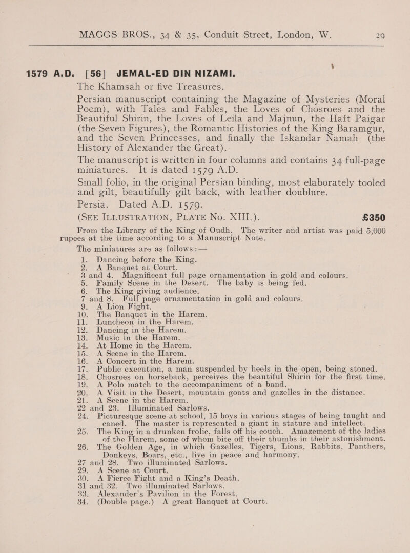 1579 A.D. [56] JEMAL-ED DIN NIZAMI. The Khamsah or five Treasures. Persian manuscript containing the Magazine of Mysteries (Moral Poem), with Tales and Fables, the Loves of Chosroes and the Beautiful Shirin, the Loves of Leila and Majnun, the Haft Paigar (the Seven Figures), the Romantic Histories of the King Baramgur, and the Seven Princesses, and finally the Iskandar Namah (the History of Alexander the Great). The manuscript is written in four columns and contains 34 full-page miniatures. It is dated 1579 A.D. Small folio, in the original Persian binding, most elaborately tooled and gilt, beautifully gilt back, with leather doublure. Persia. Dateq. 1570: (SEE ILLUSTRATION, PLATE No. XIII). £350 From the Library of the King of Oudh. The writer and artist was paid 5,000 The miniatures are as follows :— 1. Dancing before the King. 2. A Banquet at Court. 3 and 4. Magnificent full page ornamentation in gold and colours. 5. Family Scene in the Desert. The baby is being fed. 6. The King giving audience. 7 and 8. Full page ornamentation in gold and colours. 9. A Lion Fight. 10. The Banquet in the Harem. 11. Luncheon in the Harem. 12. Dancing in the Harem. 13. Music in the Harem. 14. At Home in the Harem. 15. <A Scene in the Harem. 16. A Concert in the Harem. 17. Public execution, a man suspended by heels in the open, being stoned. 18. Chosroes on horseback, perceives the beautiful Shirin for the first time. 19. A Polo match to the accompaniment of a band. 20. <A Visit in the Desert, mountain goats and gazelles in the distance. 21. A Scene in the Harem. 22 and 23. I[lluminated Sarlows. 24. Picturesque scene at school, 15 boys in various stages of being taught and caned. The master is represented a giant in stature and intellect. 25. The King in a drunken frolic, falls off his couch. Amazement of the ladies of the Harem, some of whom bite off their thumbs in their astonishment. 26. The Golden Age, in which Gazelles, Tigers, Lions, Rabbits, Panthers, Donkeys, Boars, etc., live in peace and harmony. 27 and 28. Two illuminated Sarlows. 29. <A Scene at Court. 30. <A Fierce Fight and a King’s Death. 31 and 32. Two illuminated Sarlows. 33. Alexander’s Pavilion in the Forest. 34. (Double page.) A great Banquet at Court.