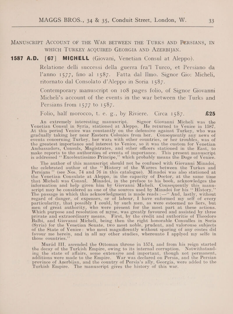 MANUSCRIPT ACCOUNT OF THE WAR BETWEEN THE TURKS AND P&amp;RSIANS, IN WHICH TURKEY ACQUIRED GEORGIA AND AZERBIJAN. 1587 A.D. [67] MICHELL (Giovani, Venetian Consul at Aleppo). Relatione del. successi. della; guerra: fra’l Turco;vet Persiano da Panno 1577, fino al 1587. Fatta dal-Iimo. Signor Gio: Michel, ritornato dal Consolato d’Aleppo in Soria 1587. Contemporary manuscript on 108 pages folio, of Signor Giovanni Micheli’s account of the events in the war between the Turks and Persians from 1577 to 1587. PoOuo mall morocco, t..6..c,,. by Riviere, ., Circa: 587. £25 An extremely interesting manuscript. Signor Giovanni Micheli was the Venetian Consul in Syria, stationed at Aleppo. He returned to Venice in 1587. At this period Venice was constantly on the defensive against Turkey, who was gradually taking her near Eastern Colonies from her. Consequently any news of events concerning Turkey, her warg with other countries, or her troubles, was of the greatest importance and interest to Venice, so it was the custom for Venetian Ambassadors, Consuls, Magistrates, and other officers stationed in the East, to make reports to the authorities of events of importance. This present manuscript is addressed ‘‘ Excelentissimo Principe,’’ which probably means the Doge of Venice. The author of this manuscript should not be confused with Giovanni Minadoi, the celebrated author of the ‘‘ History of the Warres between the Turkes and Persians ’’ (see Nos. 74 and 76 in this catalogue). Muinadoi was also stationed at the Venetian Consulate at Aleppo, in the capacity of Doctor, at the same time that Micheli was Consul. Minadoi, in the preface to his book, acknowledges the information and help given him by Giovanni Micheli. Consequently this manu- script may be considered as one of the sources used by Minadoi for his ‘‘ History.”’ The passage in which this acknowledgment is made reads :—‘‘ And, lastly, without regard of danger, of expenses, or of labour, I have enformed my self of every particularity, that possibly I could, by such men, as were esteemed no hers, but men of great authority, who were present for the most part at these actions. Which purpose and resolution of myne, was greatly favoured and assisted by three private and extraordinary means. First, by the credit and authoritie of Theodoro Balbi, and Giovanni Micheli, being then the right honorable Consulles in Soria (Syria) for the Venetian Senate, two most noble, prudent, and valorouse subjects of the State of Venice: who most magnificently without sparing of any costes did favour me herein, and in all my other studies, whereunto I applyed my selfe in those countries.’’ Murad III. ascended the Ottoman throne in 1574, and from his reign started the decay of the Turkish Empire, owing to its internal corruption. Notwithstand- ing the state of affairs, some extensive and important, though not permanent, additions were made to the Empire. War was declared on Persia, and the Persian province of Azerbijan, and the country of Persia’s ally, Georgia, were added to the Turkish Empire. The manuscript gives the history of this war. 