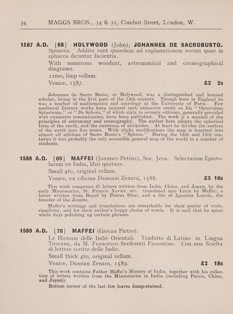 1587 A.D. [68] HOLYWOOD (John); JOHANNES DE SACROBUSTO. Sphaera. Addita sunt quaedam ad explanationem eorum quae in sphaera dicuntur facientia. With numerous woodcut, astronomical and cosmographical diagrams. 12mo, limp vellum. Venice, 1537. Le ees Johannes de Sacro Busto, or Holywood, was a distinguished and learned scholar, living in the first part of the 13th century. Though born in England he was a teacher of mathematics and astrology at the University of Paris. Few medizval literary works have enjoyed such extensive credit as his ‘‘ Opusculum Sphericum,’’ or ‘‘ De Sphera,’’ of which sixty to seventy editions, generally provided with extensive commentaries, have been published. The work is a manual of the principles of astronomy and cosmography. The author here adopts the spherical form of the earth, and the existence of antipodes. At least he divides the surface of the earth into five zones. With shght modifications the map is inserted into almost all editions of Sacro Busto’s ‘‘Sphera.’’ During the 14th and 15th cen- turies it was probably the only accessible general map of the world to a number of students. 1588 A.D. [69] MAFFEI (Joannes Petrus), Soc. Jesu. Selectarum Episto- larum ex India, hbri quatuor. Small 4to, original vellum. Venice, ex officina Damiani Zenaru, 1588. £5 10s This work comprises 41 letters written from India, China, and Japan, by the early Missionaries, St. Francis Xavier, etc. translated into Latin by Maffei; a letter written from Brazil by Petrus Diaz; and a life of Ignatius Loyola, the founder of the Jesuits. Maffei’s writings and translations are remarkable for their purity of style, simplicity, and for their author’s happy choice of words. It is said that he spent whole days polishing up certain phrases. 1589 A.D. [70] MAFFEI (Giovan Pietro). Le Historie delle Indie Orientah. Tradotte di Latino in Lingua Toscana, da M. Francesco Serdonati Fiorentino. Con una Scielta di lettere scritte delle Indie. Small thick 4to, original vellum. Venice, Damian Zenaro, 1589. £2 18s _ This work contains Father Maffei’s History of India, together with his collec- tion of letters written from the Missionaries in India (including Persia, China, and Japan). Bottom corner of the last few leaves damp-stained.