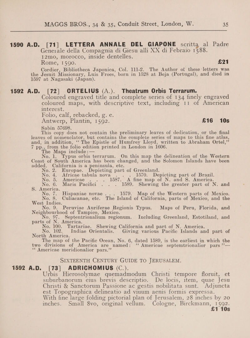  1590 A.D. [71] LETTERA ANNALE DEL GIAPONE scritta al Padre Generale della Compagnia di Giesu alli XX di Febraio 1588. 12mo, morocco, inside dentelles. Rome, 1590. £21 Cordier, Bibliotheca J aponica, Col. 111-2. The Author of these letters was the Jesuit Missionary, Luis Froes, born in 1528 at Beja (Portugal), and died in 1597 at Nagasaki (Japan). 1592 A.D. [72] ORTELIUS (A.). Theatrum Orbis Terrarum. Coloured engraved title and complete series of 134 finely engraved coloured maps, with descriptive text, including 11 of American interest. Foo, calt, rebacked, 9: ‘e. Antwerp, Plantin, 1592. £16 10s Sabin 57698. This copy does not contain the preliminary leaves of dedication, or the final leaves of nomenclator, but contains the complete series of maps to this fine atlas, and, in addition, ‘“‘ The Epistle of Humfrey Lloyd, written to Abraham Ortel, 03 a pp., from the folio edition printed in London in 1606. The Maps include: — No. 1. Typus orbis terrarum. On this map the delineation of the Western Coast of South America has been changed, and the Solomon Islands have been added. California is a peninsula, etc.  No. 2. Europae. Depicting part of Greenland. No. 4. Africae tabula nova . . . 1570. Depicting part of Brazil.) No. 5. Americae . . . 1587. A fine map of N. and S. America. No. 6. Maris Pacifici . . . 1589. Shewing the greater part of N. and S. America Nowad, ' Hispaniae novae... 1579. Map of the Western parts of Mexico. “i Nee a Culiacanae, etc. The Island of California, parts of Mexico, and the est No. 9. Peruviae Auriferae Regionis Typus. Maps of Peru, Florida, and Neighbourhood of Tampico, Mexico. No. 97. Septentrionalium regionum. Including Greenland, Estotiland, and parts of N. America. No. 100. Tartariae. Shewing California and part of N. America. No. 102. Indiae Orientalis. Giving various Pacific Islands and part of North America. The map of the Pacific Ocean, No. 6, dated 1589, is the earliest in which the two divisions of America are named: ‘ Americae septemtrionalior pars’ ‘¢ Americae meridionalior pars.’’ ; SIXTEENTH CENTURY GUIDE TO JERUSALEM. 1592 A.D. [73] ADRICHOMIUS (C.). Urbis Hierosolymae quemadmodum Christi tempore floruit, et suburbanorum eius brevis descriptio. De locis, item, quae Tesu Christi &amp; Sanctorum Passione ac gestis nobilitata sunt. Adjuncta est Topographica delineatio ad viuum aenis formis expressa. With fine large folding pictorial plan of Jerusalem, 28 inches by 20 inches. Small 8vo, original vellum. Cologne, Se 1 10s
