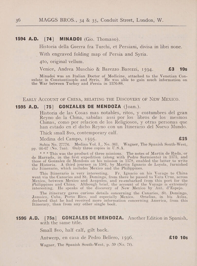 1594 A.D. [74| MINADOI (Gio. Thomaso). Historia della Guerra fra Turchi, et Persiani, divisa in libri none. With engraved folding map of Persia and Syria. 4to, original vellum. Venice, Andrea Muschio &amp; Barezzo .Barezzi, 1594. £3 10s Minadoi was an Italian Doctor of Medicine, attached to the Venetian Con- sulate in Constantinople and Syria. He was able to gain much information on the War between Turkey and Persia in 1576-88. EARLY ACCOUNT OF CHINA, RELATING THE DISCOVERY OF NEW MEXICco. 1595 A.D. [75] GONZALES DE MENDOZA (Joan.). Historia de las Cosas mas notables, ritos, y costumbres del gran Reyno de la China, sabidas assi por los libros de los mesmos © Chinas, como por relacion de los Religiosos, y otras personas que han estado en el dicho Reyno con un Itinerario del Nuevo Mundo. Thick small 8vo, contemporary calf. Medina del Campo, 1595. £25 Sabin No. 27776. Medina Vol. I., No. 361. Wagner, The Spanish South-West, pp. 66-67 (No, 7aa). Only three copies iS US Seals * * * This was the product of three missions. The notes of Martin de Rada, or de Harrada, in the first expedition (along with Pedro Sarmiento) in 1575, and those of Gonzalez de Mendoza on his mission in 1578, enabled the latter to ‘write the Historia. &lt;A third journey in 1581, by Martin Ignacio de Loyola, furnished the Itinerario, which includes Mexico and the Philippines. This Itinerario is very interesting. Fr. Ignacio on his Voyage to China went via the Canaries and St. Domingo, from there he passed to Vera ‘Cr uz, across Mexico, between Mexico and Acapulco, and re-embarked from this port for the Philippines and China. Although br ief, the account of the Voyage is extremely interesting. He speaks of the ~ discovery of New Mexico by Ant. d’ Espejo. The itinerary gaves curious details concerning the Canaries, St. Domingo, Jamaica, Cuba, Porto Rico, and especially Mexico. Ortelius, in his Atlas, declared that he had received more information concerning Ameri ica, from this Itinerary, than from any other single book 1596 A.D. [75a] GONZALES DE MENDOZA. Another Edition in Spanish, with the same title. Smalledévo, half calf, gilt! back. Antwerp, en casa de Pedro Bellero, 1596. _ £10 10s Wagner, The Spanish South-West, p. 59 (No. 7f).
