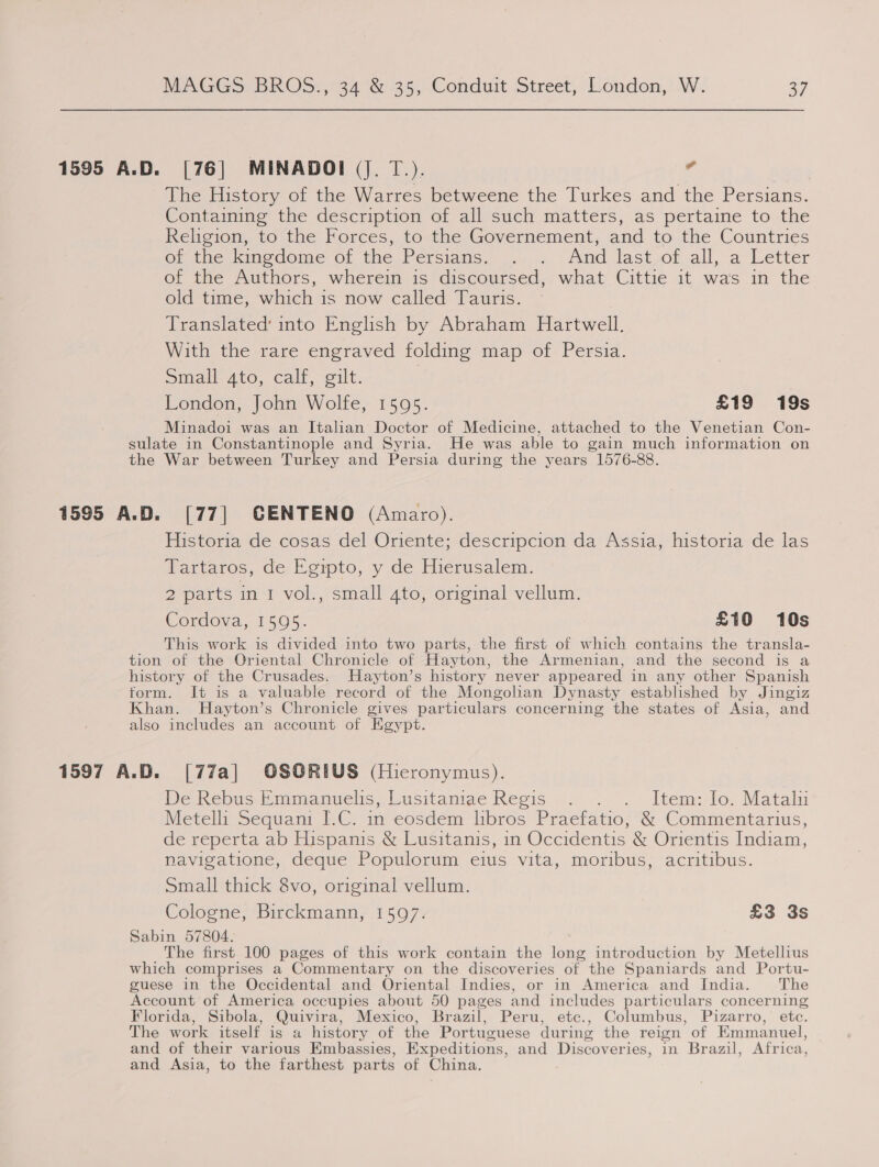 The Tistory of the Warres betweene the Lurkes and the Persians. Contamine the description of all’such matters, as pertaine to -the Religion, tothe Forces, to:the Governement, and to the Countries OrtnerkinedomeE-or the Persians. ,...&gt;,./ind last or all, a Letter of the Authors, wherein is discoursed, what Cittie it was in the old time, which is now called Tauris. Translated’ into English by Abraham Hartwell. With the rare engraved folding map of Persia. Small 4to, calf, gilt. | London, John Wolfe, 1595. £19 19s Minadoi was an Italian Doctor of Medicine, attached to the Venetian Con- sulate in Constantinople and Syria. He was able to gain much information on the War between Turkey and Persia during the years 1576-88. Historia de cosas del Oriente; descripcion da Assia, historia de las Tartaros, de Egipto, y de Hierusalem. 2 parts in I vol., small 4to, original vellum. Cordova, 1595. £10 10s This work is divided into two parts, the first of which contains the transla- tion of the Oriental Chronicle of Hayton, the Armenian, and the second is a history of the Crusades. Hayton’s history never appeared in any other Spanish form. It is a valuable record of the Mongolian Dynasty established by Jingiz Khan. Hayton’s Chronicle gives particulars concerning the states of Asia, and also includes an account of Kgypt. De Resus, Pmimeanuels, Lusitaniae Reois ; .... Item: lo. Mataliu Metelli Sequani I.C. in eosdem libros Praefatio, &amp; Commentarius, de reperta ab Hispanis &amp; Lusitanis, in Occidentis &amp; Orientis Indiam, navigatione, deque Populorum eius vita, moribus, acritibus. Small thick 8vo, original vellum. Cologne; Birckmann, 1507: £3 3s Sabin 57804. The first 100 pages of this work contain the long introduction by Metellius which comprises a Commentary on the discoveries of the Spaniards and Portu- guese in the Occidental and Oriental Indies, or in America and India. The Account of America occupies about 50 pages and includes particulars concerning Florida, Sibola, Quivira, Mexico, Brazil, Peru, etc., Columbus, Pizarro, etc. The work itself is a history of the Portuguese during the reign of Emmanuel, and of their various Embassies, Expeditions, and Discoveries, in Brazil, Africa, and Asia, to the farthest parts of China.