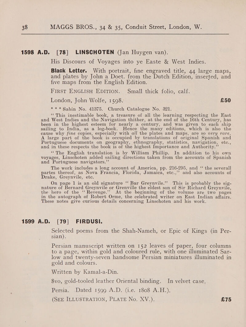 1598 A.D. [78] LINSCHOTEN (Jan Huygen van). His Discours of Voyages into ye Easte &amp; West Indies. Black Letter. With portrait, fine engraved title, 44 large maps, and plates by John a Doet. from the Dutch Edition, inserted, and five maps from the English Edition. FIRST ENGLISH EDITION. Small thick folio, calf. London, John Wolfe, 1508. £50 * * * Sabin No. 41375. Church Catalogue No. 321. ‘‘ This inestimable book, a treasure of all the learning respecting the Kast and West Indies and the Navigation thither, at the end of the 16th Century, has been in the highest esteem for nearly a century, and was given to each ship sailing to India, as a log-book. Hence the many editions, which is also the cause why fine copies, especially with all the plates and maps, are so very rare. A large part of the book is occupied by translations of original Spanish and Portuguese documents on geography, ethnography, statistics, navigation, etc., ana in these respects the book is of the highest Importance and Authority.’’ “The English translation is by William Phillip. In addition to his own voyages, Linschoten added sailing directions taken from the accounts of Spanish and Portuguese navigators.”’ The work includes a long account of America, pp. 216-295, and ‘‘ the severall partes thereof, as Nova Francia, Florida, Jamaica, etc.,’’ and also accounts of rake, Greynvile, etc. On page 1 is an old signature ‘‘ Bar Greynvile.’’ This is probably the sig- nature of Bernard Greynvile or Grenville the eldest son of Sir Richard Greynvile, the hero of the ‘‘ Revenge.’’ At the beginning of the volume are two pages in the autograph of Robert Orme, the celebrated writer on East Indian affairs. These notes give curious details concerning Linschoten and his work. 1599 A.D. [79] FIRDUSI. Selected poems from the Shah-Nameh, or Epic of Kings (in Per- sian). Persian manuscript written on 152 leaves of paper, four columns to a page, within gold and coloured rule, with one illuminated Sar- low and twenty-seven handsome Persian miniatures illuminated in gold and colours. Written by Kamal-a-Din. 8vo, gold-tooled leather Oriental binding. In velvet case. Persia. Dated 1599 A.D. (i.e. 1808 A.H.). (SEE ILLUSTRATION, PLATE No. XV.). £75