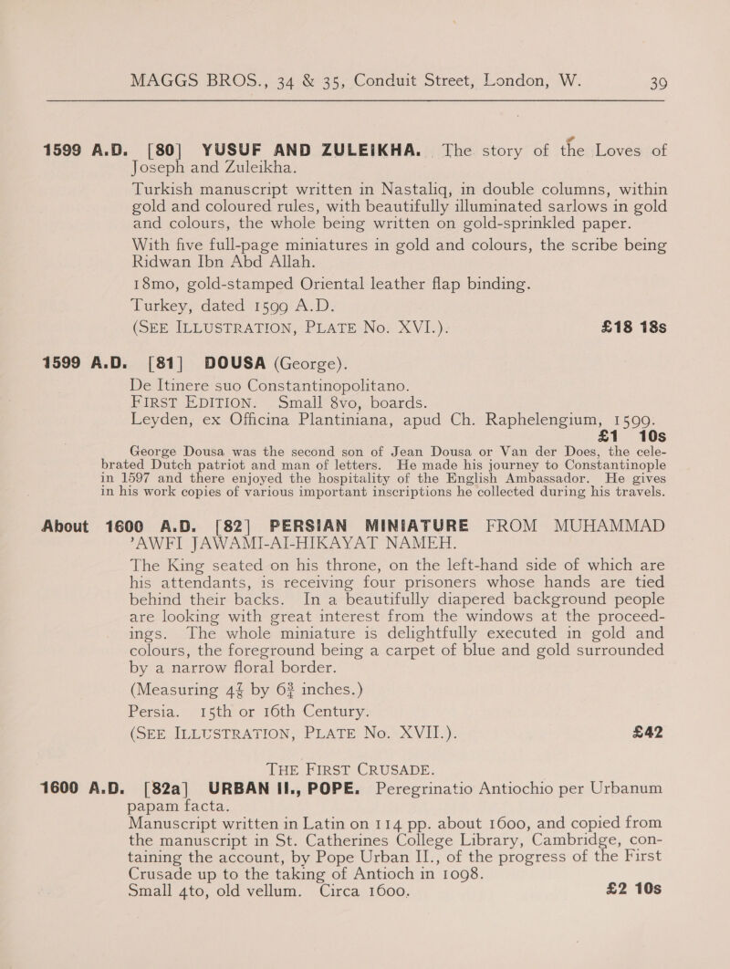 1599 A.D. [80] YUSUF AND ZULEIKHA. The story of the Loves of Joseph and Zuleikha. Turkish manuscript written in Nastaliq, in double columns, within gold and coloured rules, with beautifully uluminated sarlows in gold and colours, the whole being written on gold-sprinkled paper. With five full-page miniatures in gold and colours, the scribe being Ridwan Ibn Abd Allah. 18mo, gold-stamped Oriental leather flap binding. Turkey, dated 1599 A.D. (OEE ILLUSTRATION, PLATE Nox XVI.) £18 18s 1599 A.D. [81] DOUSA (George). De Itinere suo Constantinopolitano. FIRST EDITION. Small 8vo, boards. Leyden, ex Oficina Plantiniana, apud Ch. Raphelengium,. 1500: £1 10s George Dousa was the second son of Jean Dousa or Van der Does, the cele- brated Dutch patriot and man of letters. He made his journey to Constantinople in 1597 and there enjoyed the hospitality of the English Ambassador. He gives in his work copies of various important inscriptions he collected during his travels. About 1600 A.D. [82] PERSIAN MINIATURE FROM MUHAMMAD AWFI JAWAMI-AI-HIKAYAT NAMER. The King seated on his throne, on the left-hand side of which are his attendants, is receiving four prisoners whose hands are tied behind their backs. In a beautifully diapered background people are looking with great interest from the windows at the proceed- ings. The whole miniature is delightfully executed in gold and colours, the foreground being a carpet of blue and gold surrounded by a narrow floral border. (Measuring 4% by 62 inches.) Persia. 15th or t6th Century. (SEE ILLUSTRATION; PLATE: No. XVII.). £42 THE FIRST CRUSADE. 1600 A.D. [82a] URBAN II., POPE. Peregrinatio Antiochio per Urbanum papam facta. Manuscript written in Latin on 114 pp. about 1600, and copied from the manuscript in St. Catherines College Library, Cambridge, con- taining the account, by Pope Urban II., of the progress of the First Crusade up to the taking of Antioch in 1098. Small 4to, old vellum. Circa 1600. £2 10s