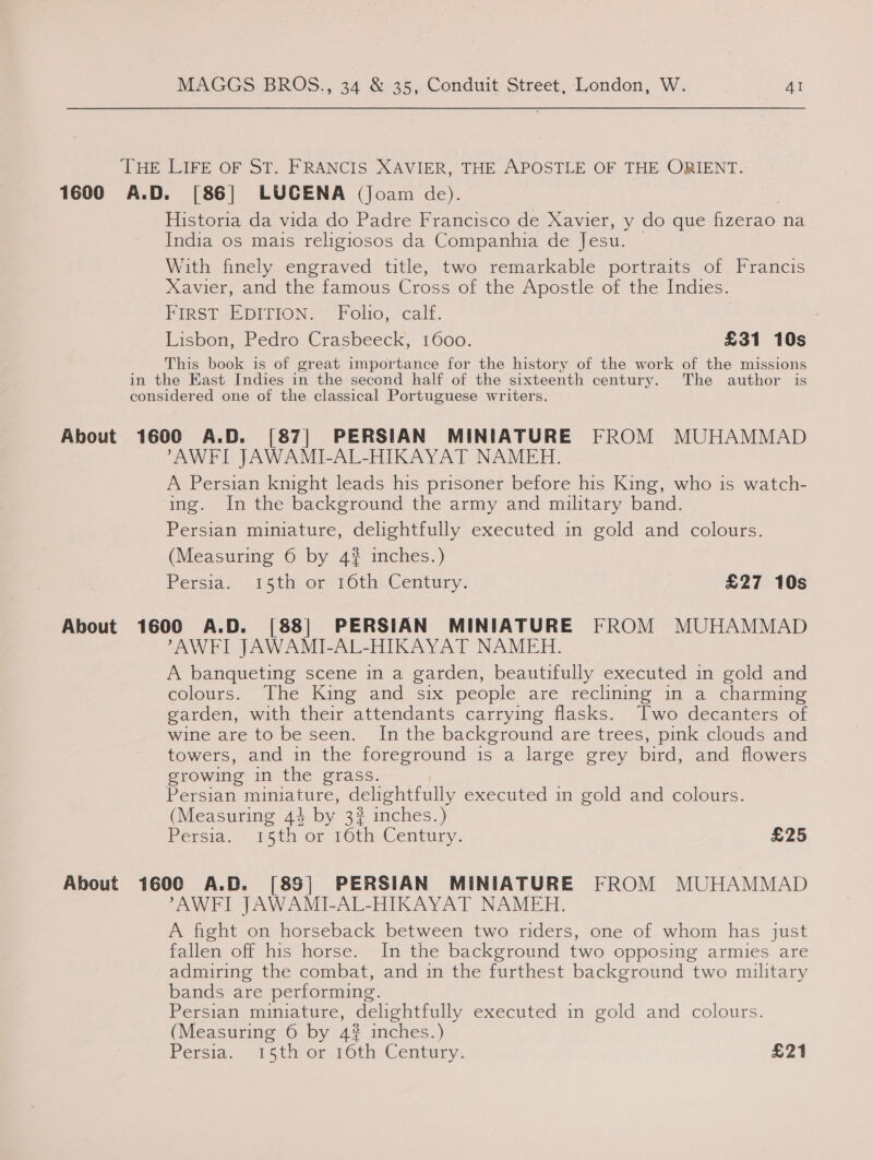 THE LIFE OF ST. FRANCIS XAVIER, THE APOSTLE OF THE ORIENT. 1600 A.D. [86] LUCENA (Joam de). Historia da vida do Padre Francisco de Xavier, y do que fizerao na India os mais religiosos da Companhia de Jesu. With finely engraved title, two remarkable portraits of Francis Xavier, and the famous Cross of the Apostle of the Indies. FIRST-EDITION» * Folto, calf. Lisbon, Pedro Crasbeeck, 1600. £31 10s This book is of great importance for the history of the work of the missions in the East Indies in the second half of the sixteenth century. The author is considered one of the classical Portuguese writers. About 1600 A.D. [87] PERSIAN MINIATURE FROM MUHAMMAD AWFI JAWAMI-AL-HIKAYAT NAMEH. A Persian knight leads his prisoner before his King, who is watch- ing. In the background the army and military band. Persian miniature, delightfully executed in gold and colours. (Measuring 6 by 4? inches.) Persia.’ 15th) orsi 0th) Century: £27 10s About 1600 A.D. [88] PERSIAN MINIATURE FROM MUHAMMAD AWFI JAWAMI-AL-HIKAYAT NAMEH. A banqueting scene in a garden, beautifully executed in gold and colours. The: King’ and, ‘six people are feclimimne in a, charming garden, with their attendants carrying flasks. Two decanters of wine are to be seen. In the background are trees, pink clouds and towers, and in the foreground is a large grey bird, and flowers growing in the grass. Persian miniature, delightfully executed in gold and colours. (Measuring 44 by 32 inches.) Persia. reth or 16th Century. £25 About 1600 A.D. [85] PERSIAN MINIATURE FROM MUHAMMAD AWFI JAWAMI-AL-HIKAYAT NAMEH. A fight on horseback between two riders, one of whom has just fallen off his horse. In the background two opposing armies are admiring the combat, and in the furthest background two military bands are performing. Persian miniature, delightfully executed in gold and colours. (Measuring 6 by 4% inches.) Persia, 91 5thi or rOth-&lt;Century. £21
