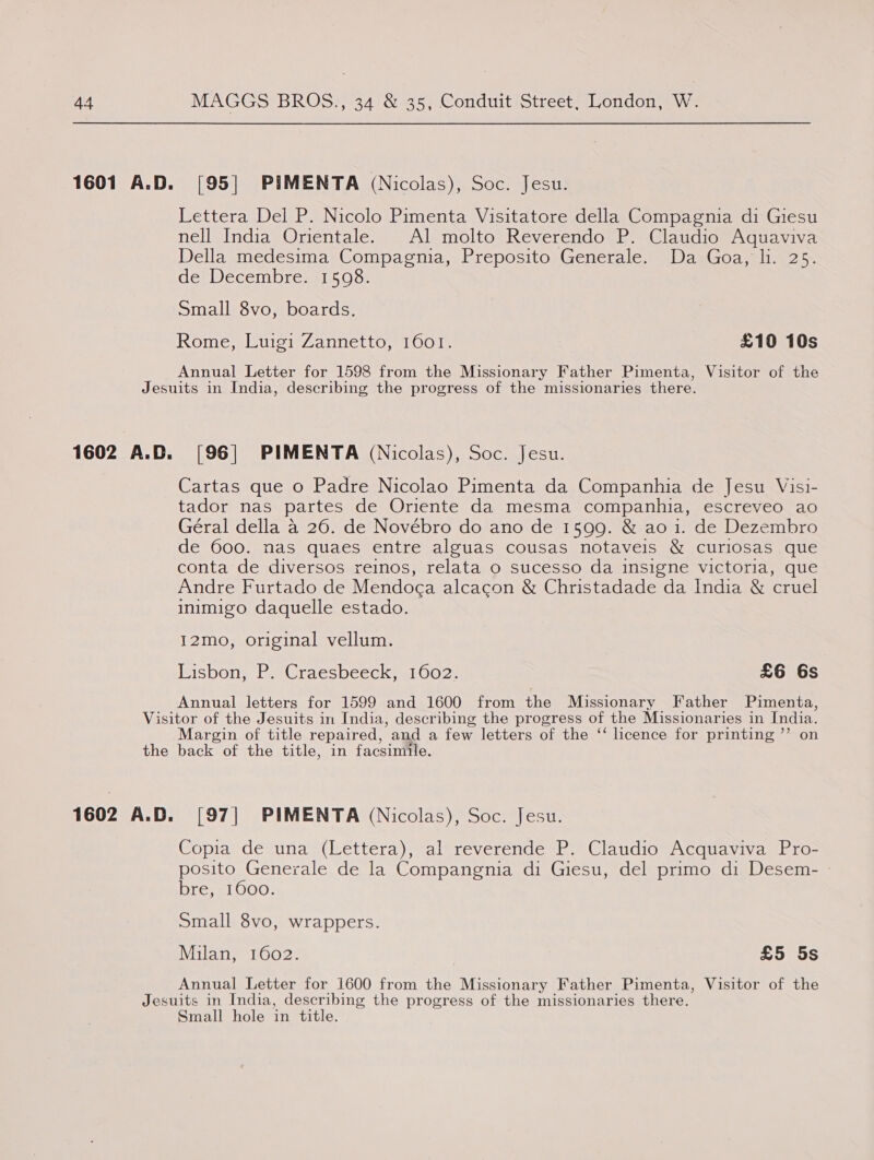 44 1601 A.D. MAGGS BROS., 34 &amp; 35, Conduit Street, London, W. [95] PIMENTA (Nicolas), Soc. Jesu. Lettera Del P. Nicolo Pimenta Visitatore della Compagnia di Giesu nell India Orientale. Al molto Reverendo P. Claudio Aquaviva Della medesima Compagnia, Preposito Generale. Da Goa, li. 25. de Decembre. 1598. Small 8vo, boards. Rome, Luigi Zannetto, 1601. £10 10s Annual Letter for 1598 from the Missionary Father Pimenta, Visitor of the 1602 A.D. [96] PIMENTA (Nicolas), Soc. Jesu. Cartas que o Padre Nicolao Pimenta da Companhia de Jesu Visi- tador nas partes de Oriente da mesma companhia, escreveo ao Géral della a 26. de Novébro do ano de 1599. &amp; ao i. de Dezembro de 600. nas quaes entre alguas cousas notaveis &amp; curiosas que conta de diversos reinos, relata o sucesso da insigne victoria, que Andre Furtado de Mendoca alcacon &amp; Christadade da India &amp; cruel inimigo daquelle estado. 12mo, original vellum. Lisbon, P. Craesbeeck, 1602. £6 6s Annual letters for 1599 and 1600 from the Missionary Father Pimenta, the 1602 A.D. ) Margin of title repaired, ‘and a few letters of the ‘‘ licence for printing ’’ on back of the title, in facsimile. [97] PIMENTA (Nicolas), Soc. Jesu. Copia de una (Lettera), al reverende P. Claudio Acquaviva Pro- posito Generale de la Compangnia di Giesu, del primo di Desem- bre, 1600. Small 8vo, wrappers. Milan, 1602. £5 5s Annual Letter for 1600 from the Missionary Father Pimenta, Visitor of the Small hole in title.