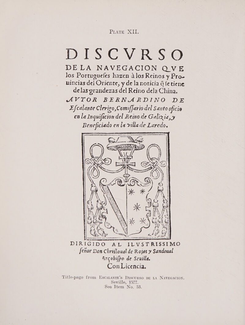 PUATHS S11) DISCVRSO DELA NAVEGACION QVE Jos Portuguefes hazen alos Reinos y Pro» uincias del Oriente, y de la noticia q fe tiene delas grandezas del Reino dela China. AVTOR BERNARDINO DE Efcalante Clerigo,ComifJario del Santo oficia en la Inquificion del Reino de Galixia,y Beneficiado enla villade Laredo.  DIRIGIDO AL ILVSTRISSIMO [enor Don Chrisloual de Rojas y Sandoual Arcobifpo de Seuilla. Con Licencia. Seville, 1577. See Item No. 53.