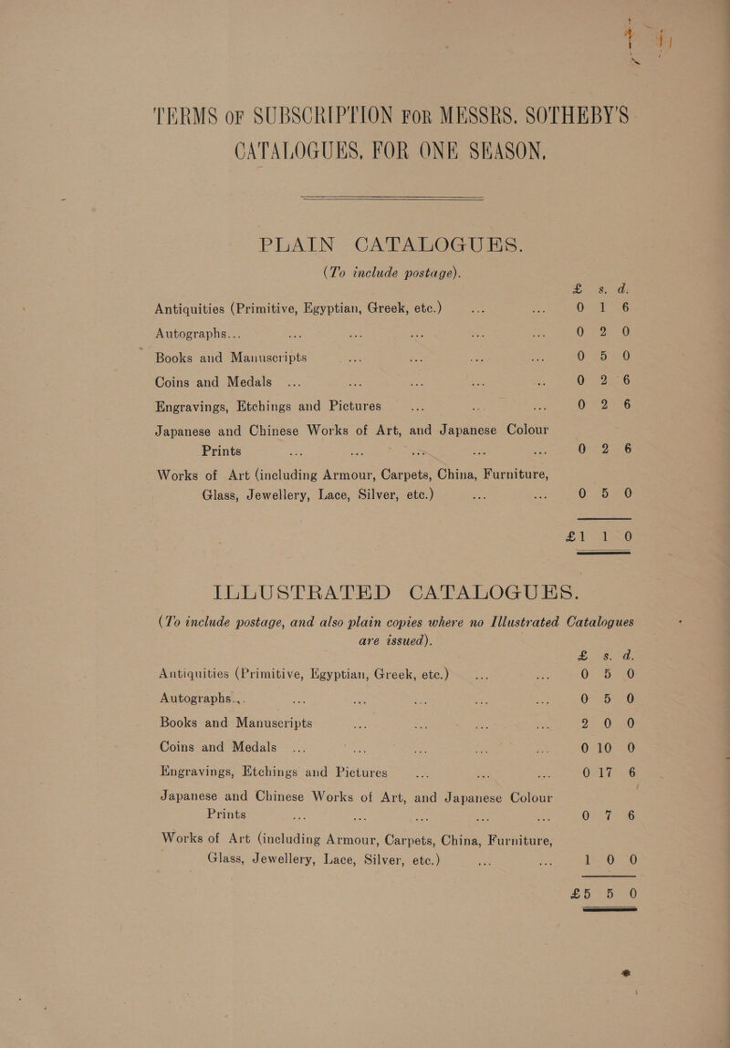 CATALOGUES, FOR ONE SHASON, PLAIN CATALOGUES. (To include postage). Antiquities (Primitive, Egyptian, Greek, etc.) Autographs... Books and Manuscripts Coins and Medals ae Engravings, Etchings and Pictures Japanese and Chinese Works of Art, and Japanese Colour Prints ae 2 oy Works of Art (including Armour, Carpets, China, Furniture, Glass, Jewellery, Lace, Silver, etc.) Eames ee ee aga 0 2 0 OB. 6 0 9-6 O-29A 8 0 2 6 0-5 279 £1. 1 &lt;0  are issued). Antiquities (Primitive, Egyptian, Greek, etc.) Autographs... | Books and Manuscripts Coins and Medals Engravings, Etchings and Pictures Japanese and Chinese Works of Art, and Japanese Colour Prints Works of Art (including Armour, Carpets, China, Furniture, Glass, Jewellery, Lace, Silver, etc.) £ s. d. 0. Ss @ Oo 50 9° OO 010 O OoAT oS OPE eee 5 Sa £5 5 0O