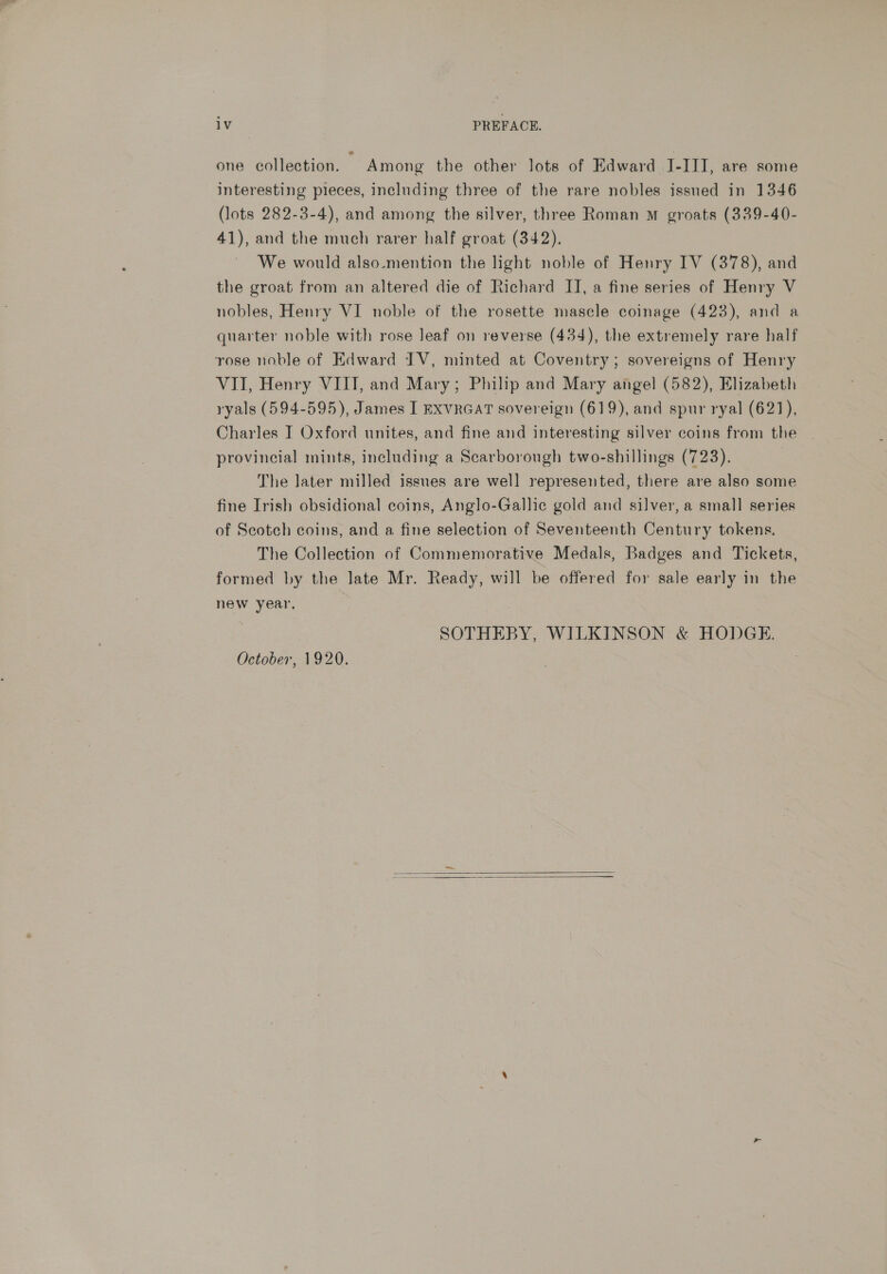 one collection. — Among the other lots of Edward J-III, are some interesting pieces, including three of the rare nobles issued in 1346 (lots 282-3-4), and among the silver, three Roman mM groats (339-40- 41), and the much rarer half groat (342). We would also-mention the light noble of Henry IV (378), and the groat from an altered die of Richard II, a fine series of Henry V nobles, Henry VI noble of the rosette mascle coinage (423), and a quarter noble with rose leaf on reverse (434), the extremely rare half rose noble of Edward IV, minted at Coventry; sovereigns of Henry VII, Henry VIIT, and Mary; Philip and Mary angel (582), Elizabeth ryals (594-595), James I EXVRGAT sovereign (619), and spur ryal (621), Charles J Oxford unites, and fine and interesting silver coins from the provincial mints, including a Scarborough two-shillings (723). The later milled issnes are well represented, there are also some fine Irish obsidional coins, Anglo-Gallic gold and silver, a small series of Scotch coins, and a fine selection of Seventeenth Century tokens. The Collection of Commemorative Medals, Badges and Tickets, formed by the late Mr. Ready, will be offered for sale early in the new year, | SOTHEBY, WILKINSON &amp; HODGE. October, 1920.  