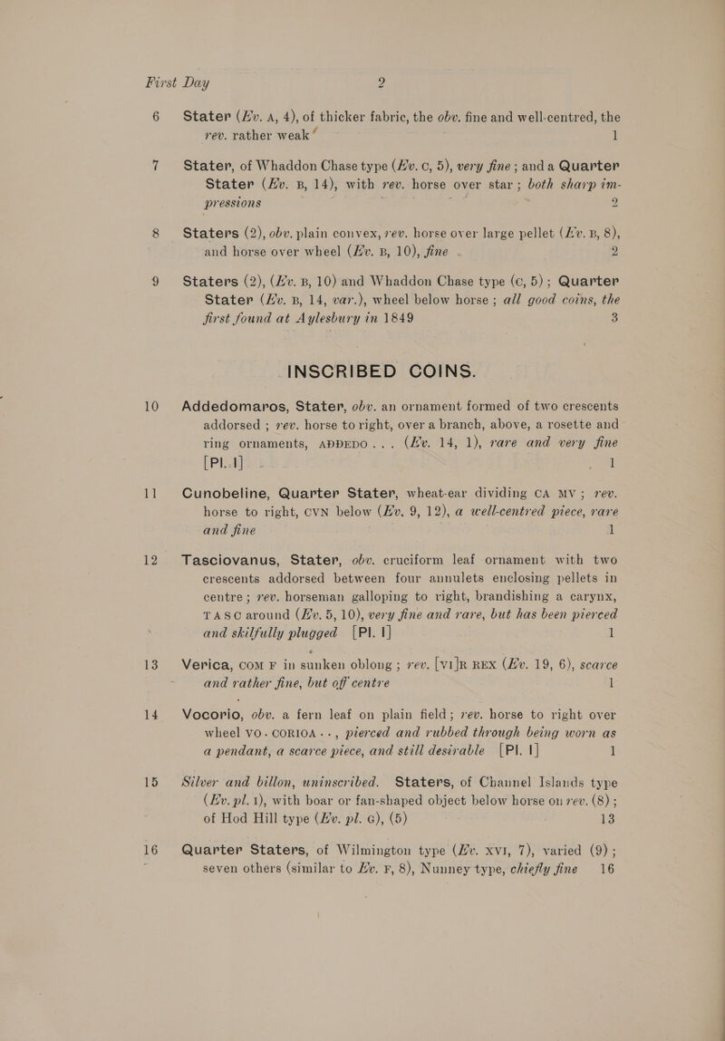 10 1 12 13 14 15 16 Stater (Hv. A, 4), of thicker fabric, the obe. fine and well-centred, the rev. rather weak ‘ i Stater, of Whaddon Chase type (/v. ©, 5), very fine; anda Quarter Stater (Hv. B, 14), with rev. horse over star ; both sharp im- pressions | ene , Staters (2), obv. plain convex, ev. horse over large pellet (Lv. B, 8), and horse over wheel (Hv. B, 10), fine - 2 Staters (2), (Hv. B, 10) and Whaddon Chase type (c, 5); Quarter Stater (Hv. B, 14, var.), wheel below horse ; all good coins, the jirst found at Aylesbury in 1849 3 -INSCRIBED COINS. Addedomaros, Stater, obv. an ornament formed of two crescents addorsed ; 7 ev. horse to right, over a branch, above, a rosette and ring ornaments, appEDO... (Hv. 14, 1), rare and very fine LPL li oe 1 Cunobeline, Quarter Stater, wheat-ear dividing CA MV; rev. horse to right, CVN below (Bo, 9, 12), a well-centred piece, rare and fine 1 Tasciovanus, Stater, obv. cruciform leaf ornament with two crescents addorsed between four annulets enclosing pellets in centre; vev. horseman galloping to right, brandishing a carynx, TASC around (Lv. 5,10), very fine and rare, but has been pierced and skilfully plugged (PI. 1] : l Verica, Com F in sunken oblong ; rev. [vilr REx (Hv. 19, 6), scarce and rather fine, but off centre 1 Vocorio, obv. a fern leaf on plain field; 7ev. horse to right over wheel VO. CORIOA-.., pierced and rubbed through being worn as a pendant, a scarce piece, and still desirable [PI. 1] 1 Silver and billon, uninscribed. Staters, of Channel Islands type (Lv. pl. 1), with boar or fan-shaped object below horse on 7ev. (8) ; of Hod Hill type (Lv. pil. a), (5) 13 Quarter Staters, of Wilmington type (Hv. xvi, 7), varied (9) ; seven others (similar to Hv. F, 8), Nunney type, chiefly fine 16