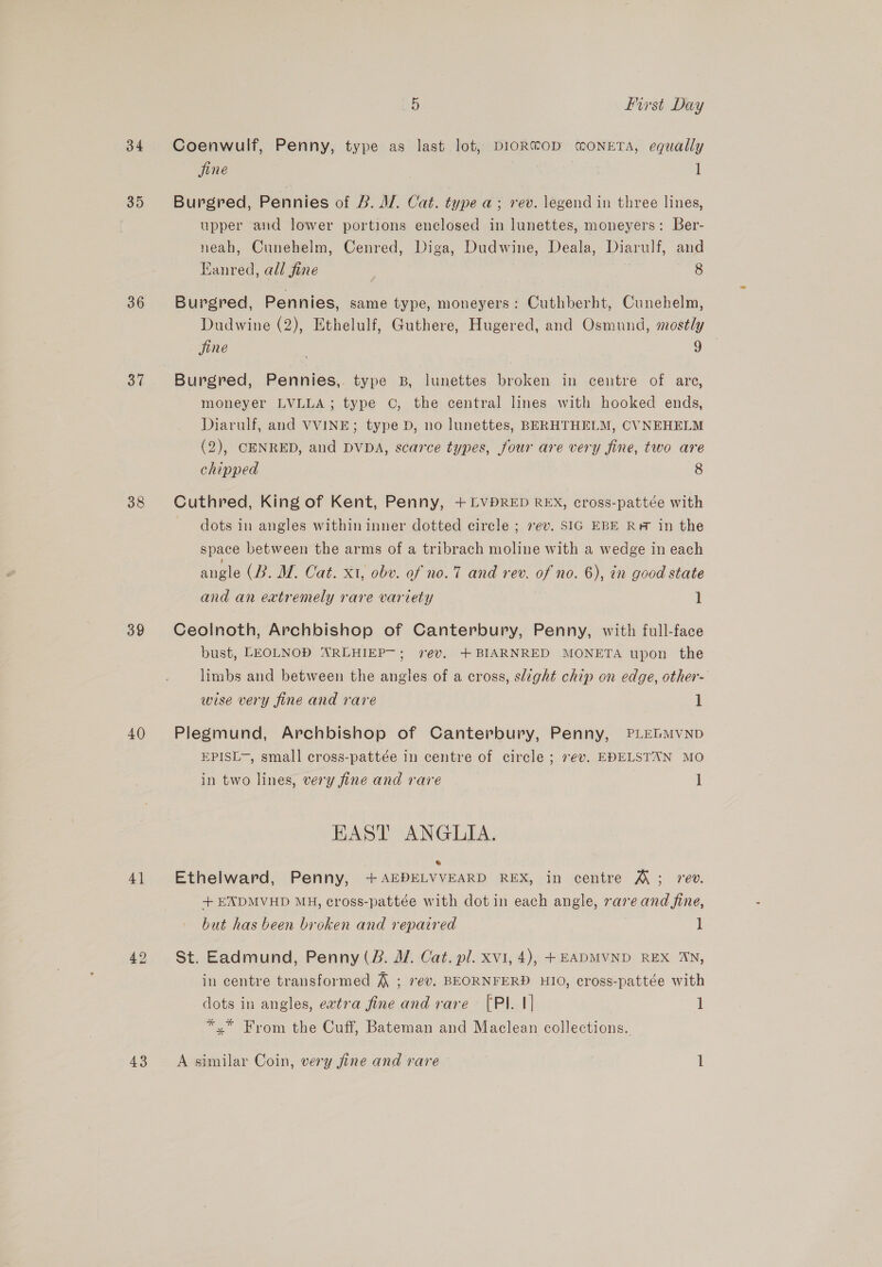 34 35 36 37 38 39 40 4] a5 First Day Coenwulf, Penny, type as last lot, DIOR®OD MONETA, equally jine | . : Burgred, Pennies of B. Al. Cat. type a; rev. legend in three lines, upper and lower portions enclosed in lunettes, moneyers: Ber- neah, Cunehelm, Cenred, Diga, Dudwine, Deala, Diarulf, and Eanred, all fine | 8 Burgred, Pennies, same type, moneyers: Cuthberht, Cunehelm, Dudwine (2), Ethelulf, Guthere, Hugered, and Osmund, mostly jine a Burgred, Pennies,. type B, lunettes broken in centre of are, moneyer LVLLA; type ©, the central lines with hooked ends, Diarulf, and VVINE; type D, no lunettes, BERHTHELM, CVNEHELM (2), CENRED, and DVDA, scarce types, four are very fine, two are chipped 8 Cuthred, King of Kent, Penny, + LVDRED REX, cross-pattée with dots in angles within inner dotted circle ; vev. SIG EBE R# in the space between the arms of a tribrach moline with a wedge in each angle (B. M. Cat. x1, obv. of no.7 and rev. of no. 6), in good state and an extremely rare variety 1 Ceolnoth, Archbishop of Canterbury, Penny, with full-face bust, LEOLNOD ARLHIEP—; vev, +BIARNRED MONETA upon the limbs and between the angles of a cross, slight chip on edge, other- wise very fine and rare 1 Plegmund, Archbishop of Canterbury, Penny, PLEGMVND EPISL~, small cross-pattée in centre of circle ; ev. EDELSTAN MO in two lines, very fine and rare 1 EAST ANGLIA. ® Ethelward, Penny, +AEDELVVEARD REX, in centre &amp; ; rev. +EXDMVHD MH, cross-pattée with dot in each angle, rare and fine, but has been broken and repaired 1 St. Eadmund, Penny (B. J. Cat. pl. xvi, 4), +EADMVND REX AN, in centre transformed ~ ; 7ev. BEORNFERD HIO, cross-pattée with dots in angles, extra fine and rare [Pl. 1] | *.* From the Cuff, Bateman and Maclean collections.