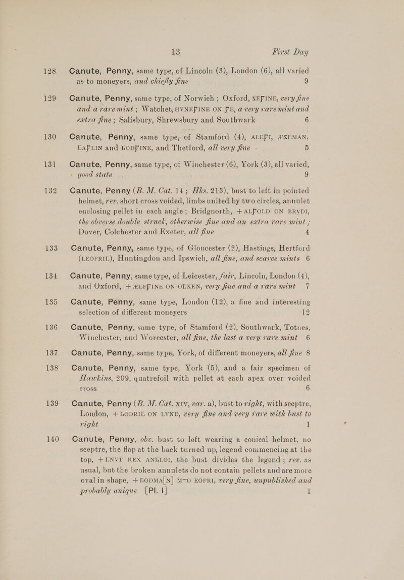 128 133 134 135 136 137 138 139 140 13 first Day Canute, Penny, same type, of Lincoln (3), London (6), all varied as to moneyers, and chiefly fine | 7 9 Canute, Penny, same type, of Norwich ; Oxford, SEPINE, very jine and arare mint ; Watchet, HVNE/INE ON JE, a very rare mint and extra fine; Salisbury, Shrewsbury and Southwark 6 Canute, Penny, same type, of Stamford (4), ALEPI, ESLMAN, LAPLIN and LODPINE, and Thetford, all very fine - 5 Canute, Penny, same type, of Winchester (6), York (3), all varied, - good state... 9 Canute, Penny (B. MM. Cat. 14; Hks. 213), bust to left in pointed helmet, 7ev. short cross voided, limbs united by two circles, annulet enclosing pellet in each angle; Bridgnorth, +ALVOLD ON BRyDi, the obverse double struck, otherwise fine and an extra rare mint ; Dover, Colchester and Exeter, all fine 4 Canute, Penny, same type, of Gloucester (2), Hastings, Hertford (LEOFRIL), Huntingdon and Ipswich, all fine, and scarce mints 6 Canute, Penny, same type, of Leicester, faz, Lincoln, London (4), and Oxford, + HLFPINE ON OLXEN, very fine and arare mint 7 Canute, Penny, same type, London (12), a fine and interesting selection of different moneyers [2 Canute, Penny, same type, of Stamford (2), Southwark, Totnes, Winchester, and Worcester, all fine, the last a very rare mint 6 Canute, Penny, same type, York, of different moneyers, all fine 8 Canute, Penny, same type, York (5), and a fair specimen of Hawkins, 209, quatrefoil with pellet at each apex over voided cross 6 Canute, Penny (B. WV. Cat. xiv, var. a), bust to right, with sceptre, London, +fOpDRIL ON LYND, very fine and very rare with bust to right 1 Canute, Penny, obv. bust to left wearing a conical helmet, no sceptre, the flap at the back turned up, legend commencing at the top, +LNVT REX ANGLOI, the bust divides the legend ; 7 ev. as usual, but the broken annulets do not contain pellets and are more ovalin shape, +GopMa[N] M-o EOFRI, very fine, unpublished and