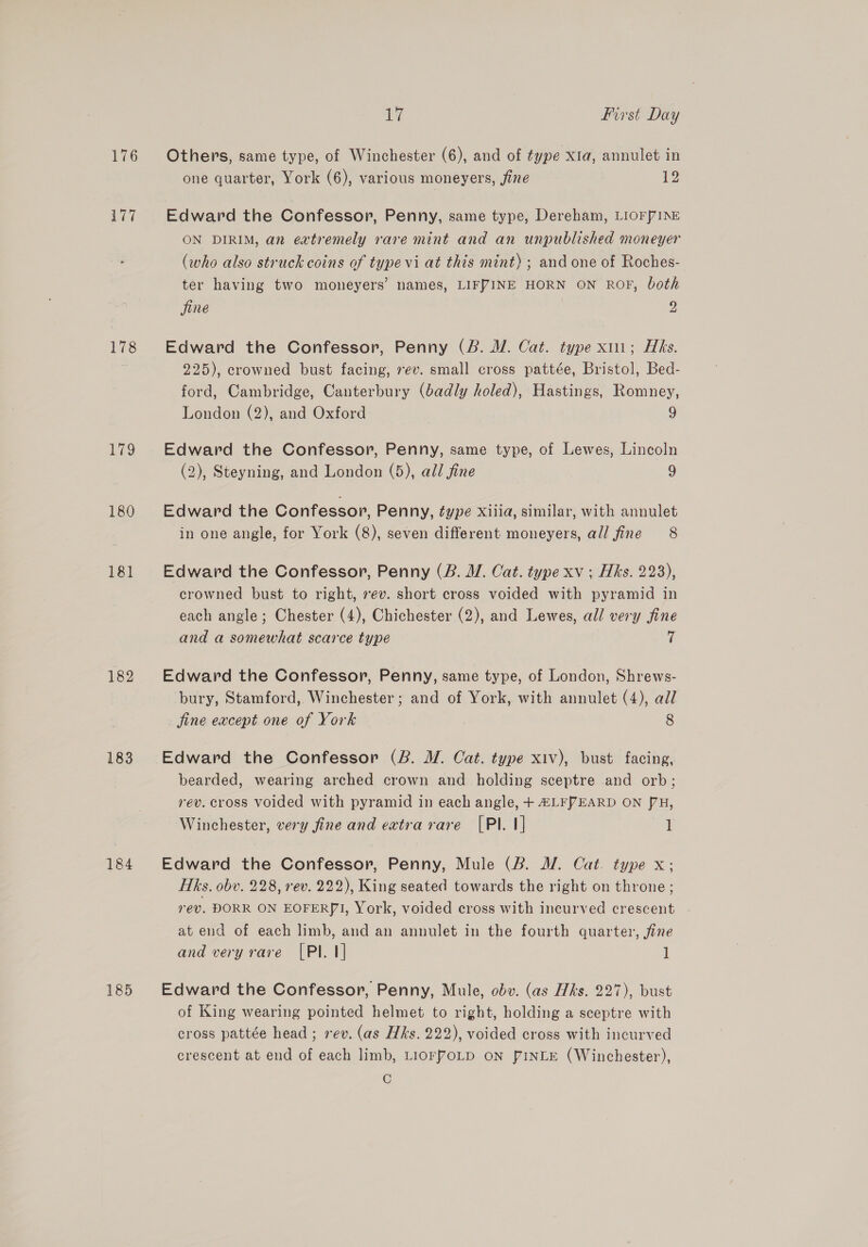 176 ray es) 179 180 181 182 183 184 185 17 First Day Others, same type, of Winchester (6), and of type xia, annulet in one quarter, York (6), various moneyers, ine 12 Edward the Confessor, Penny, same type, Dereham, LIOF/INE ON DIRIM, an extremely rare mint and an unpublished moneyer (who also struck coins of type vi at this mint) ; and one of Roches- ter having two moneyers’ names, LIFVINE HORN ON ROF, both jine 2 Edward the Confessor, Penny (2. M. Cat. type xu; Hks. 225), crowned bust facing, 7ev. small cross pattée, Bristol, Bed- ford, Cambridge, Canterbury (badly holed), Hastings, Romney, London (2), and Oxford 9 Edward the Confessor, Penny, same type, of Lewes, Lincoln (2), Steyning, and London (5), all fine 9 Edward the Confessor, Penny, type xiiia, similar, with annulet in one angle, for York (8), seven different moneyers, all fine 8 Edward the Confessor, Penny (B. I. Cat. type xv ; Hks. 223), crowned bust to right, 7ev. short cross voided with pyramid in each angle; Chester (4), Chichester (2), and Lewes, all very fine and a somewhat scarce type 7 Edward the Confessor, Penny, same type, of London, Shrews- bury, Stamford, Winchester; and of York, with annulet (4), all jine except one of York | 8 Edward the Confessor (B. WM. Cat. type xiv), bust facing, bearded, wearing arched crown and holding sceptre and orb; rev. cross voided with pyramid in each angle, + ZLFVEARD ON fH, Winchester, very fine and extra rare [PI. 1] I Edward the Confessor, Penny, Mule (2. A. Cat. type x; Hks. obv. 228, rev. 222), King seated towards the right on throne; rev. DORR ON EOFER/PI, York, voided cross with incurved crescent at end of each limb, and an annulet in the fourth quarter, jine and very rave [PI. 1] 1 Edward the Confessor, Penny, Mule, obv. (as Hks. 227), bust of King wearing pointed helmet to right, holding a sceptre with cross pattée head ; rev. (as Hks. 222), voided cross with incurved crescent at end of each limb, LIOFVOLD ON PINLE (Winchester), C